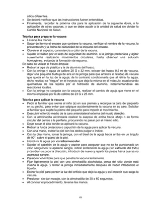 49
sitios diferentes.
• Se deberá verificar que las instrucciones fueron entendidas.
• Finalmente, recordar la próxima cita para la aplicación de la siguiente dosis, o la
aplicación de otras vacunas, y que se debe acudir a la unidad de salud sin olvidar la
Cartilla Nacional de Salud.
Técnica para preparar la vacuna
• Lavarse las manos.
• Sacar del termo el envase que contiene la vacuna, verificar el nombre de la vacuna, la
presentación y la fecha de caducidad de la etiqueta del envase.
• Observar el aspecto, consistencia y color de la vacuna.
• Sujetar el frasco por el sello de seguridad de aluminio, o la jeringa prellenada y agitar
suavemente realizando movimientos circulares, hasta observar una solución
homogénea, evitando la formación de espuma.
En caso de utilizar el frasco ámpula:
• Retirar la tapa de plástico y la de aluminio del frasco.
• Con la jeringa y aguja de calibre 20 G x 32 mm, extraer del frasco 0.5 ml de vacuna,
dejar una pequeña burbuja de aire en la jeringa para que arrastre el residuo de vacuna
que queda en la luz de la aguja; de lo contrario condicionaría que al retirar la aguja,
dicho residuo se "riegue" en el trayecto que deja la misma en el músculo, ocasionando
quemadura de los tejidos por el hidróxido de aluminio, incrementándose las
reacciones locales.
• Con la jeringa ya cargada con la vacuna, realizar el cambio de aguja que viene en el
mismo empaque por la de calibre de 23 G x 25 mm.
Técnica para aplicar la vacuna
• Pedir al familiar que siente al niño (a) en sus piernas y recargue la cara del pequeño
en su pecho, para evitar que salpique accidentalmente la vacuna en su cara. Solicitar
al familiar que sujete la pierna del pequeño para impedir el movimiento.
• Descubrir el tercio medio de la cara anterolateral externa del muslo derecho.
• Con la almohadilla alcoholada realizar la asepsia de arriba hacia abajo o en forma
circular del centro a la periferia, procurando no pasar por el mismo sitio.
• Dejar secar el sitio donde se aplicará la vacuna.
• Retirar la funda protectora o capuchón de la aguja para aplicar la vacuna.
• Con una mano, estirar la piel con los dedos pulgar e índice.
• Con la otra mano, tomar la jeringa, con el bisel de la aguja hacia arriba en un ángulo
de 90°, sobre el plano de la piel.
• Introducir la aguja por vía intramuscular.
• Sujetar el pabellón de la aguja y aspirar para asegurar que no se ha puncionado un
vaso sanguíneo; si aparece sangre, retirar lentamente la aguja (sin extraerla del todo)
y cambiar un poco la dirección, introducir de nuevo y repetir los pasos hasta que ya no
aparezca sangre.
• Presionar el émbolo para que penetre la vacuna lentamente.
• Fijar ligeramente la piel con una almohadilla alcoholada, cerca del sitio donde está
inserta la aguja, y retirar la jeringa inmediatamente después de haber introducido el
líquido.
• Estirar la piel para perder la luz del orificio que dejó la aguja y así impedir que salga la
vacuna.
• Presionar, sin dar masaje, con la almohadilla de 30 a 60 segundos.
• Al concluir el procedimiento, lavarse las manos.
 