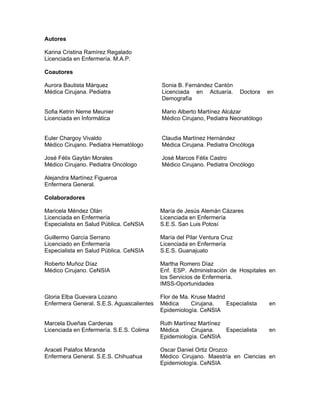 Autores
Karina Cristina Ramírez Regalado
Licenciada en Enfermería. M.A.P.
Coautores
Aurora Bautista Márquez
Médica Cirujana. Pediatra
Sonia B. Fernández Cantón
Licenciada en Actuaría. Doctora en
Demografía
Sofia Ketrin Neme Meunier
Licenciada en Informática
Mario Alberto Martínez Alcázar
Médico Cirujano, Pediatra Neonatólogo
Euler Chargoy Vivaldo
Médico Cirujano. Pediatra Hematólogo
Claudia Martínez Hernández
Médica Cirujana. Pediatra Oncóloga
José Félix Gaytán Morales
Médico Cirujano. Pediatra Oncólogo
José Marcos Félix Castro
Médico Cirujano. Pediatra Oncólogo
Alejandra Martínez Figueroa
Enfermera General.
Colaboradores
Maricela Méndez Olán
Licenciada en Enfermería
Especialista en Salud Pública. CeNSIA
María de Jesús Alemán Cázares
Licenciada en Enfermería
S.E.S. San Luis Potosí
Guillermo García Serrano
Licenciado en Enfermería
Especialista en Salud Pública. CeNSIA
María del Pilar Ventura Cruz
Licenciada en Enfermería
S.E.S. Guanajuato
Roberto Muñoz Díaz
Médico Cirujano. CeNSIA
Martha Romero Díaz
Enf. ESP. Administración de Hospitales en
los Servicios de Enfermería.
IMSS-Oportunidades
Gloria Elba Guevara Lozano
Enfermera General. S.E.S. Aguascalientes
Flor de Ma. Kruse Madrid
Médica Cirujana. Especialista en
Epidemiología. CeNSIA
Marcela Dueñas Cardenas
Licenciada en Enfermería. S.E.S. Colima
Ruth Martínez Martínez
Médica Cirujana. Especialista en
Epidemiología. CeNSIA
Araceli Palafox Miranda
Enfermera General. S.E.S. Chihuahua
Oscar Daniel Ortiz Orozco
Médico Cirujano. Maestría en Ciencias en
Epidemiología. CeNSIA
 