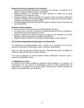 50
Desecho de insumos utilizados en la vacunación
• Desechar la almohadilla alcoholada, el empaque de la jeringa y el capuchón de la
aguja en la bolsa de plástico negra o transparente.
• Jeringa prellenada: sin reenfundar la aguja, depositar la jeringa con la aguja
ensamblada, en el contenedor rígido.
• Jeringa de plástico: separar la jeringa de la aguja sin tocar esta última mediante el
mecanismo integrado al contenedor rígido, desechar la aguja en el contenedor rígido y
la jeringa en la bolsa roja con sello de RPBI.
• Si la almohadilla utilizada esta empapada de sangre se deberá colocar en la bolsa roja
con sello de RPBI.
Registro de dosis aplicadas
• Anotar con tinta la dosis aplicada en la Cartilla Nacional de Salud.
• En caso de que el usuario no presente la Cartilla Nacional de Salud se entregará un
comprobante de la dosis aplicada de vacuna.
• Ingresar o actualizar los datos del usuario, así como la dosis aplicada en el Censo
Nominal o listado de esquemas incompletos del PROVAC.
• Registrar la dosis aplicada en los formatos correspondientes a cada institución.
10. Eventos Temporalmente Asociados a la Vacunación
Las reacciones de hipersensibilidad local y cambio en la coloración de la piel son
reacciones usualmente autolimitadas y que no requieren de tratamiento.
Como con otras vacunas que contienen aluminio, ocasionalmente podrá ser palpable un
nódulo en el sitio de inyección por varias semanas.
En el sitio de aplicación se puede presentar eritema, inflamación, induración, dolor, o
aumento de sensibilidad. Fiebre.
11. Medidas de control
En brotes de otros grupos limitados de población, debe procederse, si es posible, a la
inmunización con una vacuna de polisacáridos contra los tipos predominantes de
neumococos. En ausencia de la vacuna deben reforzarse las medidas generales de
higiene y la quimioprofilaxis con antibióticos.
 