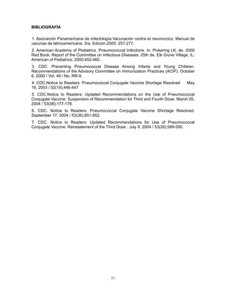 51
BIBLIOGRAFÍA
1. Asociación Panamericana de infectología.Vacunación contra el neumococo. Manual de
vacunas de latinoamericana. 3ra. Edición.2005: 257-277.
2. American Academy of Pediatrics. Pneumococcal Infections. In: Pickering LK, de. 2000
Red Book: Report of the Committee on Infectious Diseases. 25th de. Elk Grove Village, IL:
American of Pediatrics; 2000:452-460.
3. CDC. Preventing Pneumococcal Disease Among Infants and Young Children.
Recommendations of the Advisory Committee on Immunization Practices (ACIP). October
6, 2000 / Vol. 49 / No. RR-9.
4. CDC.Notice to Readers: Pneumococcal Conjugate Vaccine Shortage Resolved May
16, 2003 / 52(19);446-447
5. CDC.Notice to Readers: Updated Recommendations on the Use of Pneumococcal
Conjugate Vaccine: Suspension of Recommendation for Third and Fourth Dose. March 05,
2004 / 53(08);177-178.
6. CDC. Notice to Readers: Pneumococcal Conjugate Vaccine Shortage Resolved.
September 17, 2004 / 53(36);851-852.
7. CDC. Notice to Readers: Updated Recommendations for Use of Pneumococcal
Conjugate Vaccine: Reinstatement of the Third Dose . July 9, 2004 / 53(26);589-590.
 