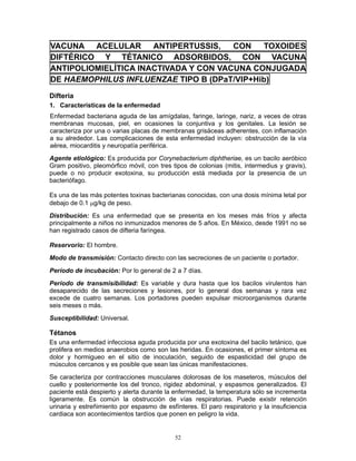 52
VACUNA ACELULAR ANTIPERTUSSIS, CON TOXOIDES
DIFTÉRICO Y TÉTANICO ADSORBIDOS, CON VACUNA
ANTIPOLIOMIELÍTICA INACTIVADA Y CON VACUNA CONJUGADA
DE HAEMOPHILUS INFLUENZAE TIPO B (DPaT/VIP+Hib)
Difteria
1. Características de la enfermedad
Enfermedad bacteriana aguda de las amígdalas, faringe, laringe, nariz, a veces de otras
membranas mucosas, piel, en ocasiones la conjuntiva y los genitales. La lesión se
caracteriza por una o varias placas de membranas grisáceas adherentes, con inflamación
a su alrededor. Las complicaciones de esta enfermedad incluyen: obstrucción de la vía
aérea, miocarditis y neuropatía periférica.
Agente etiológico: Es producida por Corynebacterium diphtheriae, es un bacilo aeróbico
Gram positivo, pleomórfico móvil, con tres tipos de colonias (mitis, intermedius y gravis),
puede o no producir exotoxina, su producción está mediada por la presencia de un
bacteriófago.
Es una de las más potentes toxinas bacterianas conocidas, con una dosis mínima letal por
debajo de 0.1 μg/kg de peso.
Distribución: Es una enfermedad que se presenta en los meses más fríos y afecta
principalmente a niños no inmunizados menores de 5 años. En México, desde 1991 no se
han registrado casos de difteria faríngea.
Reservorio: El hombre.
Modo de transmisión: Contacto directo con las secreciones de un paciente o portador.
Período de incubación: Por lo general de 2 a 7 días.
Período de transmisibilidad: Es variable y dura hasta que los bacilos virulentos han
desaparecido de las secreciones y lesiones, por lo general dos semanas y rara vez
excede de cuatro semanas. Los portadores pueden expulsar microorganismos durante
seis meses o más.
Susceptibilidad: Universal.
Tétanos
Es una enfermedad infecciosa aguda producida por una exotoxina del bacilo tetánico, que
prolifera en medios anaerobios como son las heridas. En ocasiones, el primer síntoma es
dolor y hormigueo en el sitio de inoculación, seguido de espasticidad del grupo de
músculos cercanos y es posible que sean las únicas manifestaciones.
Se caracteriza por contracciones musculares dolorosas de los maseteros, músculos del
cuello y posteriormente los del tronco, rigidez abdominal, y espasmos generalizados. El
paciente está despierto y alerta durante la enfermedad, la temperatura sólo se incrementa
ligeramente. Es común la obstrucción de vías respiratorias. Puede existir retención
urinaria y estreñimiento por espasmo de esfínteres. El paro respiratorio y la insuficiencia
cardiaca son acontecimientos tardíos que ponen en peligro la vida.
 