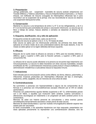 56
3. Presentación
Jeringa prellenada, con suspensión inyectable de vacuna acelular antipertursis con
Toxoide Diftérico y Tetánico adsorbidos y Vacuna Antipoliomelítica Inactivada y un frasco
ámpula, con liofilizado de Vacuna conjugada de Haemophilus influenzae tipo b para
reconstituir con la suspensión de la jerinqa. Una vez reconstituída la vacuna se observa
una suspensión blanquecina turbia.
4. Conservación
Mantener la vacuna a una temperatura de entre 2 y 8° C en los refrigeradores, y de 4 a
8° C en los termos para actividades de campo o vacunación intramuros. La vacuna que se
lleve a trabajo de campo, frascos abiertos o cerrados se desechan al término de la
jornada
5. Esquema, dosificación, vía y sitio de aplicación
El esquema consta de cuatro dosis, cada una de 0.5 ml.
Las dosis de vacuna se aplican a los 2, 4, 6 y 18 meses de edad.
Esta vacuna se aplica por vía intramuscular profunda, las primeras tres dosis deben
aplicarse en el tercio medio de la cara anterolateral externa del muslo derecho. A los 18
meses se debe aplicar en la región deltoidea del brazo izquierdo.
6. Eficacia
Después de la cuarta dosis la eficacia es cercana a 100% para los toxoides tetánico y
diftérico; igual o superior a 80% para la fracción pertusis, y superior a 95% para el
componente Hib.
La eficacia de la vacuna puede afectarse si la persona se encuentra bajo tratamiento con
inmunosupresores. La vacuna no debe mezclarse con otras vacunas inyectables, excepto
el liofilizado de Hib. La administración intravenosa puede producir choque anafiláctico, y la
administración intradérmica o subcutánea reduce la respuesta inmune.
7. Indicaciones
Está indicada para la inmunización activa contra difteria, tos ferina, tétanos, poliomielitis, e
infecciones invasivas producidas por Haemophilus influenzae del tipo b (meningitis,
septicemia, artritis, epiglotitis, etc) en menores de cinco años de edad.
8. Contraindicaciones
No suministrar a personas con hipersensibilidad a alguno de los componentes de la
fórmula ni a personas con inmunodeficiencias (excepto infección por el VIH en estado
asintomático).
Personas con padecimientos agudos febriles (superiores a 40° C), enfermedades graves
con o sin fiebre, o aquellas que involucren daño cerebral, cuadros convulsivos o
alteraciones neurológicas sin tratamiento o en progresión (el daño cerebral previo no la
contraindica).
Menores de edad con historia personal de convulsiones u otros eventos graves
(encefalopatía) temporalmente asociados a dosis previa de esta vacuna.
Menores de edad transfundidos o que han recibido inmunoglobulina deberán esperar tres
meses para ser vacunados.
El llanto inconsolable, o los episodios hipotónicos con hipo respuesta, presentados con
dosis aplicadas previamente no representan una contraindicación absoluta, sino de
 