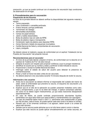 57
precaución, ya que se puede continuar con el esquema de vacunación bajo condiciones
de observación en el hogar.
9. Procedimientos para la vacunación
Preparación de los Insumos
Al inicio de la jornada laboral se deberá verificar la disponibilidad del siguiente material y
equipo.
• Termo preparado.
• Vaso contenedor o canastilla perforada.
• Frasco ámpula y jeringa prellenada.
• Termómetro de vástago.
• Almohadillas alcoholadas.
• Campo de papel estraza.
• Jabón y toallas desechables.
• Bolsa de plástico roja con sello de RPBI.
• Bolsa de plástico negra o transparente.
• Contenedor rígido de plástico para depositar RPBI.
• Censo Nominal o listado de esquemas incompletos.
• Cartilla Nacional de Salud y comprobantes de vacunación.
• Lápiz y bolígrafo.
Se deberá colocar el material y equipo de conformidad con el capítulo “Instalación de los
Puestos de Vacunación” del presente manual.
Recomendaciones para el vacunador
• Al inicio de la jornada laboral, preparar el termo, de conformidad con lo descrito en el
capítulo de “Cadena de Frío” de este manual.
• Dirigirse al usuario con respeto para propiciar confianza y que no pongan resistencia.
• Identificar al usuario por su nombre y edad y confirmar si está indicada la vacuna.
• Proporcionar o revisar la Cartilla Nacional de Salud.
• Interrogar sobre el estado de salud del usuario para detectar la presencia de
contraindicaciones.
• Pesar y medir al menor de edad, antes de ser vacunado.
• Se deberá observar a los vacunados durante 15 minutos después de recibir la vacuna.
Información a los usuarios
• Antes de la vacunación se deberá informar al responsable del cuidado del menor de
edad, sobre la enfermedad que previene la vacuna, el esquema de vacunación y la
fecha de la próxima cita.
• Explicar que en el sitio de la aplicación se pueden presentar molestias como calor,
dolor y enrojecimiento, y que no se debe dar masaje, ni aplicar compresas calientes,
así como no se deben ingerir medicamentos, ya que estas reacciones desaparecen
espontáneamente.
• En caso de fiebre, se puede controlar proporcionando abundantes líquidos,
bañándolos con agua tibia hasta que ceda la fiebre y manteniéndolos con ropa ligera.
• En caso de presentar fiebre mayor a 38.5° C. administrar sólo acetaminofén (2 gotas
por kilo de peso, cada 8 horas, se puede aplicar cada seis horas si la fiebre no remite).
• Advertir que, si los síntomas continúan o se agravan, deben acudir a la unidad de
salud más cercana.
• Señalar que la vacuna puede aplicarse aun si el niño tiene catarro común o diarrea.
• Explicar que esta vacuna se puede aplicar simultáneamente con varias vacunas, en
 