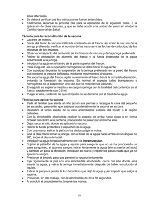 58
sitios diferentes.
• Se deberá verificar que las instrucciones fueron entendidas.
• Finalmente, recordar la próxima cita para la aplicación de la siguiente dosis, o la
aplicación de otras vacunas, y que se debe acudir a la unidad de salud sin olvidar la
Cartilla Nacional de Salud.
Técnica para la reconstitución de la vacuna
• Lavarse las manos.
• Sacar del termo la vacuna liofilizada contenida en el frasco, así como la vacuna de la
jeringa prellenada, verificar el nombre de las vacunas y las fechas de caducidad de las
etiquetas de los envases.
• Observar el aspecto del contenido de los frascos de vacuna y de la jeringa prellenada.
• Retirar la protección de aluminio del frasco y la funda protectora de la aguja
ensamblada a la jeringa.
• Introducir la aguja en el centro de la parte superior del frasco.
• Para asegurar una suspensión homogénea se debe hacer lo siguiente:
• Con suavidad depositar la suspensión de la jeringa prellenada en la pared del frasco
que contiene la vacuna liofilizada, mediante movimientos circulares.
• Sin sacar la aguja del frasco, agitar suavemente el frasco hasta la completa disolución,
evitando la formación de espuma. Es normal el aspecto turbio blanquecino y
homogéneo de la suspensión una vez que se mezclan las vacunas.
• Enseguida se aspira la mezcla y se carga la jeringa con la totalidad del contenido en el
frasco, exactamente con 0.5 ml.
• Purgar el aire, cuidando de que el líquido no se derrame por el bisel de la aguja.
Técnica para aplicar la vacuna
• Pedir al familiar que siente al niño (a) en sus piernas y recargue la cara del pequeño
en su pecho, para evitar que salpique accidentalmente la vacuna en su cara.
• Descubrir el tercio medio de la cara anterolateral externa del muslo o la región
deltoidea.
• Con la almohadilla alcoholada realizar la asepsia de arriba hacia abajo o en forma
circular del centro a la periferia, procurando no pasar por el mismo sitio.
• Dejar secar el sitio donde se aplicará la vacuna.
• Retirar la funda protectora o capuchón de la aguja.
• Con una mano, estirar la piel con los dedos pulgar e índice.
• Con la otra mano tomar la jeringa, con el bisel de la aguja hacia arriba en un ángulo de
90°, sobre el plano de lapiel.
• Introducir la aguja longitudinalmente por vía intramuscular.
• Sujetar el pabellón de la aguja y aspirar para asegurar que no se ha puncionado un
vaso sanguíneo; si aparece sangre, retirar lentamente la aguja (sin extraerla del todo)
y cambiar un poco la dirección, introducir de nuevo y repetir los pasos hasta que ya no
aparezca sangre.
• Presionar el émbolo para que penetre la vacuna lentamente.
• Fijar ligeramente la piel con una almohadilla alcoholada, cerca del sitio donde está
inserta la aguja, y retirar la jeringa inmediatamente después de haber introducido el
líquido.
• Estirar la piel para perder la luz del orificio que dejó la aguja y así impedir que salga la
vacuna.
• Presionar, sin dar masaje, con la almohadilla de 30 a 60 segundos.
• Al concluir el procedimiento, lavarse las manos.
 