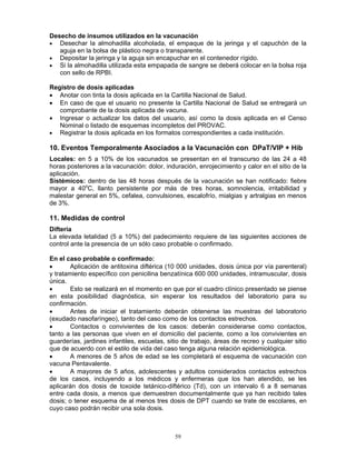 59
Desecho de insumos utilizados en la vacunación
• Desechar la almohadilla alcoholada, el empaque de la jeringa y el capuchón de la
aguja en la bolsa de plástico negra o transparente.
• Depositar la jeringa y la aguja sin encapuchar en el contenedor rígido.
• Si la almohadilla utilizada esta empapada de sangre se deberá colocar en la bolsa roja
con sello de RPBI.
Registro de dosis aplicadas
• Anotar con tinta la dosis aplicada en la Cartilla Nacional de Salud.
• En caso de que el usuario no presente la Cartilla Nacional de Salud se entregará un
comprobante de la dosis aplicada de vacuna.
• Ingresar o actualizar los datos del usuario, así como la dosis aplicada en el Censo
Nominal o listado de esquemas incompletos del PROVAC.
• Registrar la dosis aplicada en los formatos correspondientes a cada institución.
10. Eventos Temporalmente Asociados a la Vacunación con DPaT/VIP + Hib
Locales: en 5 a 10% de los vacunados se presentan en el transcurso de las 24 a 48
horas posteriores a la vacunación: dolor, induración, enrojecimiento y calor en el sitio de la
aplicación.
Sistémicos: dentro de las 48 horas después de la vacunación se han notificado: fiebre
mayor a 40o
C, llanto persistente por más de tres horas, somnolencia, irritabilidad y
malestar general en 5%, cefalea, convulsiones, escalofrío, mialgias y artralgias en menos
de 3%.
11. Medidas de control
Difteria
La elevada letalidad (5 a 10%) del padecimiento requiere de las siguientes acciones de
control ante la presencia de un sólo caso probable o confirmado.
En el caso probable o confirmado:
• Aplicación de antitoxina diftérica (10 000 unidades, dosis única por vía parenteral)
y tratamiento específico con penicilina benzatínica 600 000 unidades, intramuscular, dosis
única.
• Esto se realizará en el momento en que por el cuadro clínico presentado se piense
en esta posibilidad diagnóstica, sin esperar los resultados del laboratorio para su
confirmación.
• Antes de iniciar el tratamiento deberán obtenerse las muestras del laboratorio
(exudado nasofaríngeo), tanto del caso como de los contactos estrechos.
• Contactos o convivientes de los casos: deberán considerarse como contactos,
tanto a las personas que viven en el domicilio del paciente, como a los convivientes en
guarderías, jardines infantiles, escuelas, sitio de trabajo, áreas de recreo y cualquier sitio
que de acuerdo con el estilo de vida del caso tenga alguna relación epidemiológica.
• A menores de 5 años de edad se les completará el esquema de vacunación con
vacuna Pentavalente.
• A mayores de 5 años, adolescentes y adultos considerados contactos estrechos
de los casos, incluyendo a los médicos y enfermeras que los han atendido, se les
aplicarán dos dosis de toxoide tetánico-diftérico (Td), con un intervalo 6 a 8 semanas
entre cada dosis, a menos que demuestren documentalmente que ya han recibido tales
dosis; o tener esquema de al menos tres dosis de DPT cuando se trate de escolares, en
cuyo caso podrán recibir una sola dosis.
 