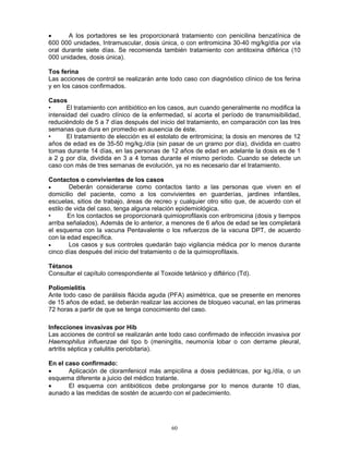 60
• A los portadores se les proporcionará tratamiento con penicilina benzatínica de
600 000 unidades, Intramuscular, dosis única, o con eritromicina 30-40 mg/kg/día por vía
oral durante siete días. Se recomienda también tratamiento con antitoxina diftérica (10
000 unidades, dosis única).
Tos ferina
Las acciones de control se realizarán ante todo caso con diagnóstico clínico de tos ferina
y en los casos confirmados.
Casos
• El tratamiento con antibiótico en los casos, aun cuando generalmente no modifica la
intensidad del cuadro clínico de la enfermedad, sí acorta el período de transmisibilidad,
reduciéndolo de 5 a 7 días después del inicio del tratamiento, en comparación con las tres
semanas que dura en promedio en ausencia de éste.
• El tratamiento de elección es el estolato de eritromicina; la dosis en menores de 12
años de edad es de 35-50 mg/kg./día (sin pasar de un gramo por día), dividida en cuatro
tomas durante 14 días, en las personas de 12 años de edad en adelante la dosis es de 1
a 2 g por día, dividida en 3 a 4 tomas durante el mismo período. Cuando se detecte un
caso con más de tres semanas de evolución, ya no es necesario dar el tratamiento.
Contactos o convivientes de los casos
• Deberán considerarse como contactos tanto a las personas que viven en el
domicilio del paciente, como a los convivientes en guarderías, jardines infantiles,
escuelas, sitios de trabajo, áreas de recreo y cualquier otro sitio que, de acuerdo con el
estilo de vida del caso, tenga alguna relación epidemiológica.
• En los contactos se proporcionará quimioprofilaxis con eritromicina (dosis y tiempos
arriba señalados). Además de lo anterior, a menores de 6 años de edad se les completará
el esquema con la vacuna Pentavalente o los refuerzos de la vacuna DPT, de acuerdo
con la edad específica.
• Los casos y sus controles quedarán bajo vigilancia médica por lo menos durante
cinco días después del inicio del tratamiento o de la quimioprofilaxis.
Tétanos
Consultar el capítulo correspondiente al Toxoide tetánico y diftérico (Td).
Poliomielitis
Ante todo caso de parálisis flácida aguda (PFA) asimétrica, que se presente en menores
de 15 años de edad, se deberán realizar las acciones de bloqueo vacunal, en las primeras
72 horas a partir de que se tenga conocimiento del caso.
Infecciones invasivas por Hib
Las acciones de control se realizarán ante todo caso confirmado de infección invasiva por
Haemophilus influenzae del tipo b (meningitis, neumonía lobar o con derrame pleural,
artritis séptica y celulitis periobitaria).
En el caso confirmado:
• Aplicación de cloramfenicol más ampicilina a dosis pediátricas, por kg./día, o un
esquema diferente a juicio del médico tratante.
• El esquema con antibióticos debe prolongarse por lo menos durante 10 días,
aunado a las medidas de sostén de acuerdo con el padecimiento.
 