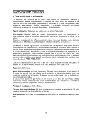 62
VACUNA CONTRA ROTAVIRUS
1. Características de la enfermedad
La infección por rotavirus es la causa más común de enfermedad diarreica y
deshidratación. Afecta principalmente a menores de cinco años, en especial a los
menores de un año. Los signos principales son: vómito en el 70% de los pacientes, dolor
abdominal, evacuaciones líquidas abundantes y explosivas, distensión abdominal,
intolerancia temporal a la lactosa o disacáridos y deshidratación.
Agente etiológico: Rotavirus, que pertenece a la familia Reoviridae.
Distribución: Mundial, tanto en países desarrollados como en desarrollado, la
enfermedad se presenta con picos estacionales que varían de acuerdo al clima y a la
altitud.
En países en desarrollo los niños mueren con mayor frecuencia debido a varios factores:
localidades de difícil acceso, deficiencias en el tratamiento oral y desnutrición.
En México, la diarrea sigue siendo un problema de salud pública; esta dentro de las 5
principales causas de morbilidad y mortalidad en menores de 5 años de edad. Durante la
década de los 90’s la mortalidad por diarrea disminuyó de forma importante debido a que
la incidencia disminuyó, a la introducción de la terapia de hidratación oral, a mejoras en el
saneamiento ambiental, a las medidas tomadas para el control del cólera, etc.; pero
diversos estudios han demostrado que en la época invernal el rotavirus no se ve afectado
aún con estas medidas, como sucede con diarreas de otra etiología. Los serotipos más
frecuentes son el P1G3, P1G2, P1G9.
La duración de la excreción del virus es del 4 a 57 días después del inicio del cuadro, 10
días en el 43% de los niños y 20 días en el 70%, detectado por ELISA y PCR.
Reservorio: El hombre.
Modo de transmisión: Modo de transmisión: El modo predominante es la ruta fecal-oral.
A causa de que el virus es estable en el ambiente, la transmisión puede ocurrir de
persona a persona, por la ingestión de agua o comida contaminada y por el contacto con
superficies contaminadas.
El virus puede sobrevivir por horas en las manos y por días en superficies sólidas;
permanece estable e infeccioso en heces humanas hasta por una semana. También se
ha implicado al tracto respiratorio como vía de transmisión.
Período de incubación: De 1 a 3 días.
Período de transmisibilidad: El virus es altamente contagioso y después de 18 a 24
horas de la infección se desarrollan los síntomas.
Susceptibilidad: Todos los niños menores de cinco años, en especial los menores de un
año.
 