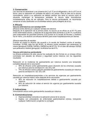 64
3. Conservación
Las vacunas se almacenan y se conserva de 2 a 8 °C en el refrigerador y de 4 a 8°C en el
termo, para su aplicación en unidades de salud o en campo. Para el caso de la vacuna
monovalente, previo a su aplicación se deberá verificar que tanto la vacuna como el
diluyente mantengan la temperatura señalada, la vacuna debe reconstituirse
inmediatamente antes de ser aplicada. Para la vacuna pentavalente, se recomienda
conservar el tubo dosificador en el embalaje exterior para protegerlo de la luz.
4. Eficacia
Vacuna antirrotavirus con serotipo G1P1
Eficacia contra diarrea por cualquier serotipo de rotavirus
Después de la aplicación de la primera dosis, la vacuna ya es eficaz en el 81.1% para
evitar enfermedad severa, y después de la segunda dosis aumenta a un 84.7%; la eficacia
para enfermedad de gravedad extrema (≥19 puntos en la escala de Ruuska y Vesikari)
fue el 100%; y se alcanzó una eficacia del 85% para evitar hospitalizaciones por diarrea.
Eficacia específica de serotipo
Cuando se evaluó la eficacia (de acuerdo a la escala de Vesikari) contra el serotipo
homólogo, G1P[8], ésta fue del 90.8%, la eficacia contra serotipos que pertenecen al
mismo genogrupo G3P[8], G4P[8] y G9P[8] fue del 87.3%. En el caso del serotipo G2P[4]
que pertenece a distinto genogrupo, la eficacia fue del 41%.
Vacuna antirrotavirus pentavalente
La eficacia protectora de esta vacuna fue evaluada de dos formas en un ensayo clínico
controlado con placebo de eficacia y seguridad contra rotavirus con los siguientes
resultados:
Reducción en la incidencia de gastroenteritis por rotavirus durante una temporada
completa después de la vacunación:
• 98% de eficacia contra gastroenteritis grave (duración de los síntomas) causada
por rotavirus para los serotipos G1, G2, G3 y G4.
• 74% de eficacia contra cualquier gravedad de gastroenteritis causada por rotavirus
para los serotipos G1, G2, G3 y G4.
Reducción en hospitalizaciones/visitas a los servicios de urgencias por gastroenteritis
causada por rotavirus hasta 2 años después de la vacunación:
• 96% de reducción en hospitalizaciones debido a gastroenteritis causada por
rotavirus.
• 94% de reducción de visitas al servicio de urgencia por gastroenteritis causada
por rotavirus.
5. Indicaciones
Inmunización activa contra gastroenteritis causada por rotavirus.
6. Contraindicaciones
• Hipersensibilidad conocida a la aplicación previa de la vacuna.
• Sujetos con antecedente de enfermedad gastrointestinal crónica, incluyendo
cualquier malformación congénita no corregida
 