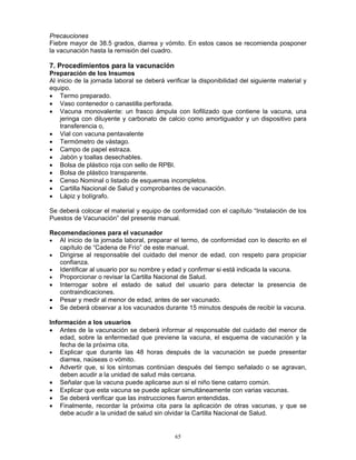 65
Precauciones
Fiebre mayor de 38.5 grados, diarrea y vómito. En estos casos se recomienda posponer
la vacunación hasta la remisión del cuadro.
7. Procedimientos para la vacunación
Preparación de los Insumos
Al inicio de la jornada laboral se deberá verificar la disponibilidad del siguiente material y
equipo.
• Termo preparado.
• Vaso contenedor o canastilla perforada.
• Vacuna monovalente: un frasco ámpula con liofilizado que contiene la vacuna, una
jeringa con diluyente y carbonato de calcio como amortiguador y un dispositivo para
transferencia o,
• Vial con vacuna pentavalente
• Termómetro de vástago.
• Campo de papel estraza.
• Jabón y toallas desechables.
• Bolsa de plástico roja con sello de RPBI.
• Bolsa de plástico transparente.
• Censo Nominal o listado de esquemas incompletos.
• Cartilla Nacional de Salud y comprobantes de vacunación.
• Lápiz y bolígrafo.
Se deberá colocar el material y equipo de conformidad con el capítulo “Instalación de los
Puestos de Vacunación” del presente manual.
Recomendaciones para el vacunador
• Al inicio de la jornada laboral, preparar el termo, de conformidad con lo descrito en el
capítulo de “Cadena de Frío” de este manual.
• Dirigirse al responsable del cuidado del menor de edad, con respeto para propiciar
confianza.
• Identificar al usuario por su nombre y edad y confirmar si está indicada la vacuna.
• Proporcionar o revisar la Cartilla Nacional de Salud.
• Interrogar sobre el estado de salud del usuario para detectar la presencia de
contraindicaciones.
• Pesar y medir al menor de edad, antes de ser vacunado.
• Se deberá observar a los vacunados durante 15 minutos después de recibir la vacuna.
Información a los usuarios
• Antes de la vacunación se deberá informar al responsable del cuidado del menor de
edad, sobre la enfermedad que previene la vacuna, el esquema de vacunación y la
fecha de la próxima cita.
• Explicar que durante las 48 horas después de la vacunación se puede presentar
diarrea, naúseas o vómito.
• Advertir que, si los síntomas continúan después del tiempo señalado o se agravan,
deben acudir a la unidad de salud más cercana.
• Señalar que la vacuna puede aplicarse aun si el niño tiene catarro común.
• Explicar que esta vacuna se puede aplicar simultáneamente con varias vacunas.
• Se deberá verificar que las instrucciones fueron entendidas.
• Finalmente, recordar la próxima cita para la aplicación de otras vacunas, y que se
debe acudir a la unidad de salud sin olvidar la Cartilla Nacional de Salud.
 
