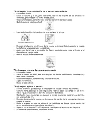 66
Técnicas para la reconstitución de la vacuna monovalente
• Lavarse las manos.
• Sacar la vacuna y el diluyente del termo, leer en la etiqueta de los envases su
contenido, presentación y la fecha de caducidad.
• Observar el aspecto, consistencia y color del contenido de los envases.
• Quite la cubierta plástica del vial
• Inserte el dispositivo de interferencia en el vial y en la jeringa.
Dispositivo de transferencia
• Deposite el diluyente en el frasco de la vacuna y sin sacar la jeringa agite la mezcla
hasta formar una suspensión homogénea.
• Aspire con la jeringa el contenido del frasco, posteriormente retire el frasco y el
dispositivo de transferencia.
• Agite la jeringa de forma vigorosa.
Técnicas para preparar la vacuna pentavalente
• Lavarse las manos.
• Sacar la vacuna del termo, leer en la etiqueta del envase su contenido, presentación y
la fecha de caducidad.
• Observar el aspecto, consistencia y color de la vacuna.
• Agitar suavemente.
• Retire la tapa del vial.
Técnicas para aplicar la vacuna
• Solicite al familiar que sostenga al niño (a) en sus brazos e impida movimientos.
• Con una mano, sostenga la cara del pequeño y abra la boca, separando con los dedos
índice y pulgar los extremos derecho e izquierdo de la boca.
• Con la otra mano mantenga con cuidado la jeringa apuntando hacia la boca del niño
con un ángulo de 45°.
• Deposite lentamente la vacuna, en la mucosa del carrillo de la boca para evitar que
escupa la vacuna.
• Retire el envase, en caso de utilizar el vial multidosis, se deberá colocar dentro del
termo, inmediatamente después de ser utilizado.
• Sujete la boca, durante 30 a 60 segundos y verifique que la vacuna sea deglutida.
• Al concluir el procedimiento, lavarse las manos.
Figura N°
Figura N°
Figura N°
 