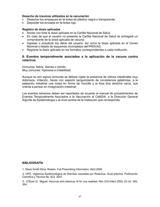 67
Desecho de insumos utilizados en la vacunación
• Desechar los empaques en la bolsa de plástico negra o transparente.
• Depositar los envases en la bolsa roja.
Registro de dosis aplicadas
• Anotar con tinta la dosis aplicada en la Cartilla Nacional de Salud.
• En caso de que el usuario no presente la Cartilla Nacional de Salud se entregará un
comprobante de la dosis aplicada de vacuna.
• Ingresar o actualizar los datos del usuario, así como la dosis aplicada en el Censo
Nominal o listado de esquemas incompletos del PROVAC.
• Registrar la dosis aplicada en los formatos correspondientes a cada institución.
8. Eventos temporalmente asociados a la aplicación de la vacuna contra
rotavirus
Comunes: fiebre, diarrea o vómito.
Muy comunes: hiporexia e irritabilidad.
Aunque no son signos comunes se deberá vigilar la presencia de cólicos intestinales muy
dolorosos, irritación, heces con aspecto sanguinolento de consistencia gelatinosa, a la
palpación intestinal una masa en forma de morcilla y la fosa ilica derecha vacía, que
orienta a pensar en invaginación intestinal.
Los eventos adversos deben ser reportados de acuerdo al manual de procedimientos de
Eventos Temporalmente Asociados a la Vacunación al CeNSIA, a la Dirección General
Adjunta de Epidemiología y al nivel central de la Institución que corresponda.
BIBLIOGRAFÍA
1. Glaxo Smith Kline. Rotarix. Full Prescribing Information. Abril 2008.
2. OPS. Vigilancia Epidemiológica de Diarreas causadas por Rotavirus. Guía práctica. Publicación
Científica y Técnica No. 623. 2007.
3. O'Ryan G. Miguel. Vacunas anti-rotavirus: Al fin una realidad. Rev Chil Infect 2005; 22 (4): 345-
354.
 