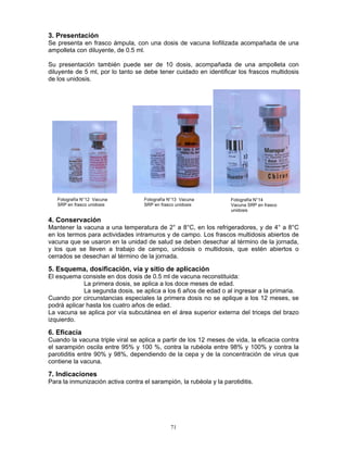 71
3. Presentación
Se presenta en frasco ámpula, con una dosis de vacuna liofilizada acompañada de una
ampolleta con diluyente, de 0.5 ml.
Su presentación también puede ser de 10 dosis, acompañada de una ampolleta con
diluyente de 5 ml, por lo tanto se debe tener cuidado en identificar los frascos multidosis
de los unidosis.
4. Conservación
Mantener la vacuna a una temperatura de 2° a 8°C, en los refrigeradores, y de 4° a 8°C
en los termos para actividades intramuros y de campo. Los frascos multidosis abiertos de
vacuna que se usaron en la unidad de salud se deben desechar al término de la jornada,
y los que se lleven a trabajo de campo, unidosis o multidosis, que estén abiertos o
cerrados se desechan al término de la jornada.
5. Esquema, dosificación, vía y sitio de aplicación
El esquema consiste en dos dosis de 0.5 ml de vacuna reconstituida:
La primera dosis, se aplica a los doce meses de edad.
La segunda dosis, se aplica a los 6 años de edad o al ingresar a la primaria.
Cuando por circunstancias especiales la primera dosis no se aplique a los 12 meses, se
podrá aplicar hasta los cuatro años de edad.
La vacuna se aplica por vía subcutánea en el área superior externa del triceps del brazo
izquierdo.
6. Eficacia
Cuando la vacuna triple viral se aplica a partir de los 12 meses de vida, la eficacia contra
el sarampión oscila entre 95% y 100 %, contra la rubéola entre 98% y 100% y contra la
parotiditis entre 90% y 98%, dependiendo de la cepa y de la concentración de virus que
contiene la vacuna.
7. Indicaciones
Para la inmunización activa contra el sarampión, la rubéola y la parotiditis.
Fotografía N°12 Vacuna
SRP en frasco unidosis
Fotografía N°13 Vacuna
SRP en frasco unidosis
Fotografía N°14
Vacuna SRP en frasco
unidosis
 