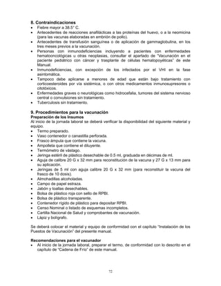 72
8. Contraindicaciones
• Fiebre mayor a 38.5° C.
• Antecedentes de reacciones anafilácticas a las proteínas del huevo, o a la neomicina
(para las vacunas elaboradas en embrión de pollo).
• Antecedentes de transfusión sanguínea o de aplicación de gammaglobulina, en los
tres meses previos a la vacunación.
• Personas con inmunodeficiencias incluyendo a pacientes con enfermedades
hematooncológicas u otras neoplasias, consultar el apartado de “Vacunación en el
paciente pediátrico con cáncer y trasplante de células hematopoyéticas” de este
Manual.
• Inmunodeficiencias, con excepción de los infectados por el VHI en la fase
asintomática.
• Tampoco debe aplicarse a menores de edad que están bajo tratamiento con
corticoesteroides por vía sistémica, o con otros medicamentos inmunosupresores o
citotóxicos.
• Enfermedades graves o neurológicas como hidrocefalia, tumores del sistema nervioso
central o convulsiones sin tratamiento.
• Tuberculosis sin tratamiento.
9. Procedimientos para la vacunación
Preparación de los Insumos
Al inicio de la jornada laboral se deberá verificar la disponibilidad del siguiente material y
equipo.
• Termo preparado.
• Vaso contenedor o canastilla perforada.
• Frasco ámpula que contiene la vacuna.
• Ampolleta que contiene el diluyente.
• Termómetro de vástago.
• Jeringa estéril de plástico desechable de 0.5 ml, graduada en décimas de ml.
• Aguja de calibre 20 G x 32 mm para reconstitución de la vacuna y 27 G x 13 mm para
su aplicación.
• Jeringas de 5 ml con aguja calibre 20 G x 32 mm (para reconstituir la vacuna del
frasco de 10 dosis).
• Almohadillas alcoholadas.
• Campo de papel estraza.
• Jabón y toallas desechables.
• Bolsa de plástico roja con sello de RPBI.
• Bolsa de plástico transparente.
• Contenedor rígido de plástico para depositar RPBI.
• Censo Nominal o listado de esquemas incompletos.
• Cartilla Nacional de Salud y comprobantes de vacunación.
• Lápiz y bolígrafo.
Se deberá colocar el material y equipo de conformidad con el capítulo “Instalación de los
Puestos de Vacunación” del presente manual.
Recomendaciones para el vacunador
• Al inicio de la jornada laboral, preparar el termo, de conformidad con lo descrito en el
capítulo de “Cadena de Frío” de este manual.
 