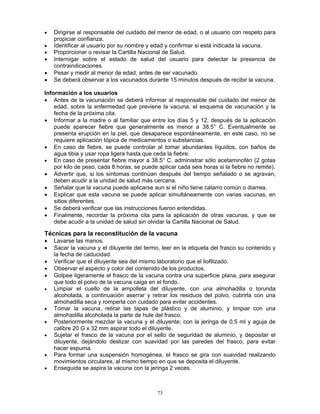 73
• Dirigirse al responsable del cuidado del menor de edad, o al usuario con respeto para
propiciar confianza.
• Identificar al usuario por su nombre y edad y confirmar si está indicada la vacuna.
• Proporcionar o revisar la Cartilla Nacional de Salud.
• Interrogar sobre el estado de salud del usuario para detectar la presencia de
contraindicaciones.
• Pesar y medir al menor de edad, antes de ser vacunado.
• Se deberá observar a los vacunados durante 15 minutos después de recibir la vacuna.
Información a los usuarios
• Antes de la vacunación se deberá informar al responsable del cuidado del menor de
edad, sobre la enfermedad que previene la vacuna, el esquema de vacunación y la
fecha de la próxima cita.
• Informar a la madre o al familiar que entre los días 5 y 12, después de la aplicación
puede aparecer fiebre que generalmente es menor a 38.5° C. Eventualmente se
presenta erupción en la piel, que desaparece espontáneamente, en este caso, no se
requiere aplicación tópica de medicamentos o substancias.
• En caso de fiebre, se puede controlar al tomar abundantes líquidos, con baños de
agua tibia y usar ropa ligera hasta que ceda la fiebre.
• En caso de presentar fiebre mayor a 38.5° C. administrar sólo acetaminofén (2 gotas
por kilo de peso, cada 8 horas, se puede aplicar cada seis horas si la fiebre no remite).
• Advertir que, si los síntomas continúan después del tiempo señalado o se agravan,
deben acudir a la unidad de salud más cercana.
• Señalar que la vacuna puede aplicarse aun si el niño tiene catarro común o diarrea.
• Explicar que esta vacuna se puede aplicar simultáneamente con varias vacunas, en
sitios diferentes.
• Se deberá verificar que las instrucciones fueron entendidas.
• Finalmente, recordar la próxima cita para la aplicación de otras vacunas, y que se
debe acudir a la unidad de salud sin olvidar la Cartilla Nacional de Salud.
Técnicas para la reconstitución de la vacuna
• Lavarse las manos.
• Sacar la vacuna y el diluyente del termo, leer en la etiqueta del frasco su contenido y
la fecha de caducidad.
• Verificar que el diluyente sea del mismo laboratorio que el liofilizado.
• Observar el aspecto y color del contenido de los productos.
• Golpee ligeramente el frasco de la vacuna contra una superficie plana, para asegurar
que todo el polvo de la vacuna caiga en el fondo.
• Limpiar el cuello de la ampolleta del diluyente, con una almohadilla o torunda
alcoholada, a continuación aserrar y retirar los residuos del polvo, cubrirla con una
almohadilla seca y romperla con cuidado para evitar accidentes.
• Tomar la vacuna, retirar las tapas de plástico y de aluminio, y limpiar con una
almohadilla alcoholada la parte de hule del frasco.
• Posteriormente mezclar la vacuna y el diluyente; con la jeringa de 0.5 ml y aguja de
calibre 20 G x 32 mm aspirar todo el diluyente.
• Sujetar el frasco de la vacuna por el sello de seguridad de aluminio, y depositar el
diluyente, dejándolo deslizar con suavidad por las paredes del frasco, para evitar
hacer espuma.
• Para formar una suspensión homogénea, el frasco se gira con suavidad realizando
movimientos circulares, al mismo tiempo en que se deposita el diluyente.
• Enseguida se aspira la vacuna con la jeringa 2 veces.
 