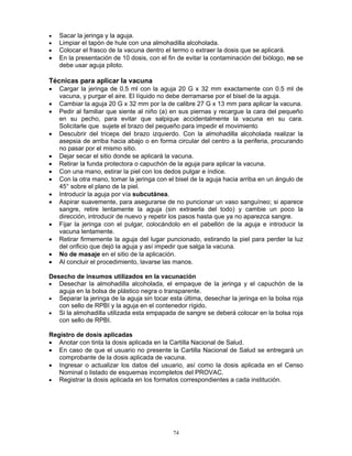 74
• Sacar la jeringa y la aguja.
• Limpiar el tapón de hule con una almohadilla alcoholada.
• Colocar el frasco de la vacuna dentro el termo o extraer la dosis que se aplicará.
• En la presentación de 10 dosis, con el fin de evitar la contaminación del biólogo, no se
debe usar aguja piloto.
Técnicas para aplicar la vacuna
• Cargar la jeringa de 0.5 ml con la aguja 20 G x 32 mm exactamente con 0.5 ml de
vacuna, y purgar el aire. El líquido no debe derramarse por el bisel de la aguja.
• Cambiar la aguja 20 G x 32 mm por la de calibre 27 G x 13 mm para aplicar la vacuna.
• Pedir al familiar que siente al niño (a) en sus piernas y recargue la cara del pequeño
en su pecho, para evitar que salpique accidentalmente la vacuna en su cara.
Solicitarle que sujete el brazo del pequeño para impedir el movimiento
• Descubrir del triceps del brazo izquierdo. Con la almohadilla alcoholada realizar la
asepsia de arriba hacia abajo o en forma circular del centro a la periferia, procurando
no pasar por el mismo sitio.
• Dejar secar el sitio donde se aplicará la vacuna.
• Retirar la funda protectora o capuchón de la aguja para aplicar la vacuna.
• Con una mano, estirar la piel con los dedos pulgar e índice.
• Con la otra mano, tomar la jeringa con el bisel de la aguja hacia arriba en un ángulo de
45° sobre el plano de la piel.
• Introducir la aguja por vía subcutánea.
• Aspirar suavemente, para asegurarse de no puncionar un vaso sanguíneo; si aparece
sangre, retire lentamente la aguja (sin extraerla del todo) y cambie un poco la
dirección, introducir de nuevo y repetir los pasos hasta que ya no aparezca sangre.
• Fijar la jeringa con el pulgar, colocándolo en el pabellón de la aguja e introducir la
vacuna lentamente.
• Retirar firmemente la aguja del lugar puncionado, estirando la piel para perder la luz
del orificio que dejó la aguja y así impedir que salga la vacuna.
• No de masaje en el sitio de la aplicación.
• Al concluir el procedimiento, lavarse las manos.
Desecho de insumos utilizados en la vacunación
• Desechar la almohadilla alcoholada, el empaque de la jeringa y el capuchón de la
aguja en la bolsa de plástico negra o transparente.
• Separar la jeringa de la aguja sin tocar esta última, desechar la jeringa en la bolsa roja
con sello de RPBI y la aguja en el contenedor rígido.
• Si la almohadilla utilizada esta empapada de sangre se deberá colocar en la bolsa roja
con sello de RPBI.
Registro de dosis aplicadas
• Anotar con tinta la dosis aplicada en la Cartilla Nacional de Salud.
• En caso de que el usuario no presente la Cartilla Nacional de Salud se entregará un
comprobante de la dosis aplicada de vacuna.
• Ingresar o actualizar los datos del usuario, así como la dosis aplicada en el Censo
Nominal o listado de esquemas incompletos del PROVAC.
• Registrar la dosis aplicada en los formatos correspondientes a cada institución.
 