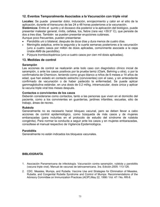 75
12. Eventos Temporalmente Asociados a la Vacunación con triple viral
Locales: Se puede presentar dolor, induración, enrojecimiento y calor en el sitio de la
aplicación, durante el transcurso de las 24 a 48 horas posteriores a la vacunación.
Sistémicos: Entre el quinto y el doceavo día posterior a la aplicación del biológico, puede
presentar malestar general, rinitis, cefalea, tos, fiebre (rara vez >39.5° C), que persiste de
dos a tres días. También se pueden presentar erupciones cutáneas.
Aunque poco frecuentes, pueden presentarse:
• Parotiditis uni o bilateral, después de doce días y dura menos de cuatro días.
• Meningitis aséptica, entre la segunda y la cuarta semanas posteriores a la vacunación
(uno a cuatro casos por millón de dosis aplicadas, comúnmente asociada a la cepa
Urabe AM9 de parotiditis).
• Púrpura trombocitopénica (uno a cuatro casos por cien mil dosis aplicadas).
13. Medidas de control
Sarampión
Las acciones de control se realizarán ante todo caso con diagnóstico clínico inicial de
sarampión, o ante los casos positivos por la prueba tamiz (Clark, Behring u otra), o por la
confirmatoria de Chemicon, teniendo como grupo blanco a niños de 6 meses a 14 años de
edad, que han estado en contacto estrecho (convivientes) con el caso, y sin antecedente
confirmado de vacunación o de haber padecido la enfermedad. Se puede aplicar
gammaglobulina estándar, en una dosis de 0.2 ml/kg, intramuscular, dosis única y aplicar
la vacuna triple viral tres meses después.
Contactos o convivientes de los casos
Deberán considerarse como contactos, tanto a las personas que viven en el domicilio del
paciente, como a los convivientes en guarderías, jardines infantiles, escuelas, sitio de
trabajo, áreas de recreo.
Rubéola
Generalmente no es necesario hacer bloqueo vacunal, pero se deben llevar a cabo
acciones de control epidemiológico, como búsqueda de más casos y de mujeres
embarazadas (para incluirlas en el protocolo de estudio del síndrome de rubéola
congénita). Para normar la conducta a seguir ante los casos y en mujeres embarazadas,
consúltese el manual respectivo de Vigilancia Epidemiológica.
Parotiditis
Generalmente no están indicados los bloqueos vacunales.
BIBLIOGRAFÍA
1. Asociación Panamericana de infectología. Vacunación contra sarampión, rubéola y parotiditis
(vacuna triple viral). Manual de vacunas de latinoamericana. 3ra. Edición.2005: 113-126.
2. CDC. Measles, Mumps, and Rubella. Vaccine Use and Strategies for Elimination of Measles,
Rubella, and Congenital Rubella Syndrome and Control of Mumps: Recommendations of the
Advisory Committee on Immunization Practices (ACIP).May 22, 1998 / Vol. 47 / No. RR-8.
 
