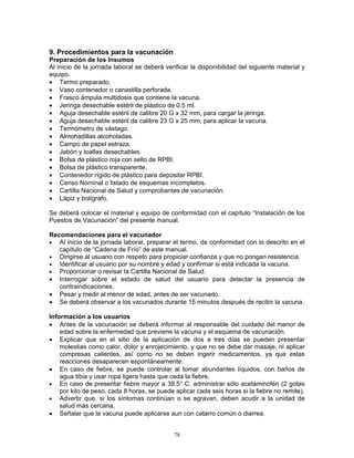 78
9. Procedimientos para la vacunación
Preparación de los Insumos
Al inicio de la jornada laboral se deberá verificar la disponibilidad del siguiente material y
equipo.
• Termo preparado.
• Vaso contenedor o canastilla perforada.
• Frasco ámpula multidosis que contiene la vacuna.
• Jeringa desechable estéril de plástico de 0.5 ml.
• Aguja desechable estéril de calibre 20 G x 32 mm, para cargar la jeringa.
• Aguja desechable estéril de calibre 23 G x 25 mm, para aplicar la vacuna.
• Termómetro de vástago.
• Almohadillas alcoholadas.
• Campo de papel estraza.
• Jabón y toallas desechables.
• Bolsa de plástico roja con sello de RPBI.
• Bolsa de plástico transparente.
• Contenedor rígido de plástico para depositar RPBI.
• Censo Nominal o listado de esquemas incompletos.
• Cartilla Nacional de Salud y comprobantes de vacunación.
• Lápiz y bolígrafo.
Se deberá colocar el material y equipo de conformidad con el capítulo “Instalación de los
Puestos de Vacunación” del presente manual.
Recomendaciones para el vacunador
• Al inicio de la jornada laboral, preparar el termo, de conformidad con lo descrito en el
capítulo de “Cadena de Frío” de este manual.
• Dirigirse al usuario con respeto para propiciar confianza y que no pongan resistencia.
• Identificar al usuario por su nombre y edad y confirmar si está indicada la vacuna.
• Proporcionar o revisar la Cartilla Nacional de Salud.
• Interrogar sobre el estado de salud del usuario para detectar la presencia de
contraindicaciones.
• Pesar y medir al menor de edad, antes de ser vacunado.
• Se deberá observar a los vacunados durante 15 minutos después de recibir la vacuna.
Información a los usuarios
• Antes de la vacunación se deberá informar al responsable del cuidado del menor de
edad sobre la enfermedad que previene la vacuna y el esquema de vacunación.
• Explicar que en el sitio de la aplicación de dos a tres días se pueden presentar
molestias como calor, dolor y enrojecimiento, y que no se debe dar masaje, ni aplicar
compresas calientes, así como no se deben ingerir medicamentos, ya que estas
reacciones desaparecen espontáneamente.
• En caso de fiebre, se puede controlar al tomar abundantes líquidos, con baños de
agua tibia y usar ropa ligera hasta que ceda la fiebre.
• En caso de presentar fiebre mayor a 38.5° C. administrar sólo acetaminofén (2 gotas
por kilo de peso, cada 8 horas, se puede aplicar cada seis horas si la fiebre no remite).
• Advertir que, si los síntomas continúan o se agravan, deben acudir a la unidad de
salud más cercana.
• Señalar que la vacuna puede aplicarse aun con catarro común o diarrea.
 