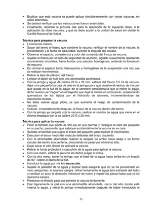 79
• Explicar que esta vacuna se puede aplicar simultáneamente con varias vacunas, en
sitios diferentes.
• Se deberá verificar que las instrucciones fueron entendidas.
• Finalmente, recordar la próxima cita para la aplicación de la siguiente dosis, o la
aplicación de otras vacunas, y que se debe acudir a la unidad de salud sin olvidar la
Cartilla Nacional de Salud.
Técnica para preparar la vacuna
• Lavarse las manos.
• Sacar del termo el frasco que contiene la vacuna, verificar el nombre de la vacuna, la
presentación y la fecha de caducidad, leyendo la etiqueta del envase.
• Observar el aspecto, consistencia y color del contenido del frasco de vacuna.
• Sujetar el frasco por el sello de seguridad de aluminio, agitarlo suavemente realizando
movimientos circulares, hasta formar una solución homogénea, evitando la formación
de espuma.
• Es normal el aspecto turbio blanquecino y homogéneo de la suspensión una vez que
se realizan movimientos.
• Retirar la tapa de plástico del frasco.
• Limpiar el tapón de hule con una almohadilla alcoholada.
• Con la jeringa y aguja de calibre 20 G x 32 mm, extraer del frasco 0.5 ml de vacuna,
dejar una pequeña burbuja de aire en la jeringa para que arrastre el residuo de vacuna
que queda en la luz de la aguja; de lo contrario condicionaría que al retirar la aguja,
dicho residuo se "riegue" en el trayecto que deja la misma en el músculo, ocasionando
quemadura de los tejidos por el hidróxido de aluminio, incrementándose las
reacciones locales.
• No debe usarse aguja piloto, ya que aumenta el riesgo de contaminación de la
vacuna.
• Colocar, inmediatamente después, el frasco de la vacuna dentro del termo.
• Con la jeringa ya cargada con la vacuna, realizar el cambio de aguja que viene en el
mismo empaque por la de calibre 23 G x 25 mm.
Técnica para aplicar la vacuna
• Pedir al familiar que siente al niño (a) en sus piernas y recargue la cara del pequeño
en su pecho, para evitar que salpique accidentalmente la vacuna en su cara.
• Solicitar al familiar que sujete el brazo del pequeño para impedir el movimiento.
• Descubrir el tercio medio del músculo deltoides del brazo izquierdo.
• Con la almohadilla alcoholada realizar la asepsia de arriba hacia abajo o en forma
circular del centro a la periferia, procurando no pasar por el mismo sitio.
• Dejar secar el sitio donde se aplicará la vacuna.
• Retirar la funda protectora o capuchón de la aguja para aplicar la vacuna.
• Con una mano, estirar la piel con los dedos pulgar e índice.
• Con la otra mano, tomar la jeringa, con el bisel de la aguja hacia arriba en un ángulo
de 90°, sobre el plano de la piel.
• Introducir la aguja por vía intramuscular.
• Sujetar el pabellón de la aguja y aspirar para asegurar que no se ha puncionado un
vaso sanguíneo; si aparece sangre, retirar lentamente la aguja (sin extraerla del todo)
y cambiar un poco la dirección, introducir de nuevo y repetir los pasos hasta que ya no
aparezca sangre.
• Presionar el émbolo para que penetre la vacuna lentamente.
• Fijar ligeramente la piel con una almohadilla alcoholada, cerca del sitio donde está
inserta la aguja, y retirar la jeringa inmediatamente después de haber introducido el
 