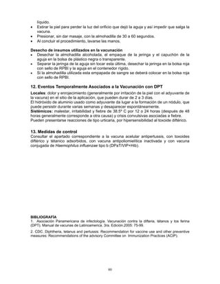 80
líquido.
• Estirar la piel para perder la luz del orificio que dejó la aguja y así impedir que salga la
vacuna.
• Presionar, sin dar masaje, con la almohadilla de 30 a 60 segundos.
• Al concluir el procedimiento, lavarse las manos.
Desecho de insumos utilizados en la vacunación
• Desechar la almohadilla alcoholada, el empaque de la jeringa y el capuchón de la
aguja en la bolsa de plástico negra o transparente.
• Separar la jeringa de la aguja sin tocar esta última, desechar la jeringa en la bolsa roja
con sello de RPBI y la aguja en el contenedor rígido.
• Si la almohadilla utilizada esta empapada de sangre se deberá colocar en la bolsa roja
con sello de RPBI.
12. Eventos Temporalmente Asociados a la Vacunación con DPT
Locales: dolor y enrojecimiento (generalmente por irritación de la piel con el adyuvante de
la vacuna) en el sitio de la aplicación, que pueden durar de 2 a 3 días.
El hidróxido de aluminio usado como adyuvante da lugar a la formación de un nódulo, que
puede persistir durante varias semanas y desaparecer espontáneamente.
Sistémicos: malestar, irritabilidad y fiebre de 38.5º C por 12 o 24 horas (después de 48
horas generalmente corresponde a otra causa) y crisis convulsivas asociadas a fiebre.
Pueden presentarse reacciones de tipo urticaria, por hipersensibilidad al toxoide diftérico.
13. Medidas de control
Consultar el apartado correspondiente a la vacuna acelular antipertussis, con toxoides
diftérico y tétanico adsorbidos, con vacuna antipoliomielítica inactivada y con vacuna
conjugada de Haemophilus influenzae tipo b (DPaT/VIP+Hib).
BIBLIOGRAFÍA
1. Asociación Panamericana de infectología. Vacunación contra la difteria, tétanos y tos ferina
(DPT). Manual de vacunas de Latinoamerica. 3ra. Edición.2005: 75-99.
2. CDC. Diphtheria, tetanus and pertussis: Recommendation for vaccine use and other preventive
measures: Recommendations of the advisory Committee on Immunization Practices (ACIP).
 