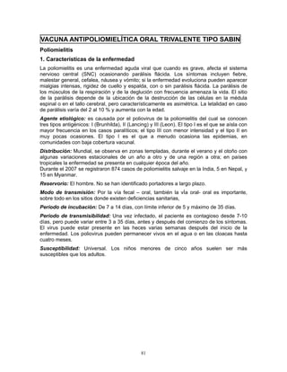 81
VACUNA ANTIPOLIOMIELÍTICA ORAL TRIVALENTE TIPO SABIN
Poliomielitis
1. Características de la enfermedad
La poliomielitis es una enfermedad aguda viral que cuando es grave, afecta el sistema
nervioso central (SNC) ocasionando parálisis flácida. Los síntomas incluyen fiebre,
malestar general, cefalea, náusea y vómito; si la enfermedad evoluciona pueden aparecer
mialgias intensas, rigidez de cuello y espalda, con o sin parálisis flácida. La parálisis de
los músculos de la respiración y de la deglución con frecuencia amenaza la vida. El sitio
de la parálisis depende de la ubicación de la destrucción de las células en la médula
espinal o en el tallo cerebral, pero característicamente es asimétrica. La letalidad en caso
de parálisis varía del 2 al 10 % y aumenta con la edad.
Agente etiológico: es causada por el poliovirus de la poliomielitis del cual se conocen
tres tipos antigénicos: I (Brunhilda), II (Lancing) y III (Leon). El tipo I es el que se aísla con
mayor frecuencia en los casos paralíticos; el tipo III con menor intensidad y el tipo II en
muy pocas ocasiones. El tipo I es el que a menudo ocasiona las epidemias, en
comunidades con baja cobertura vacunal.
Distribución: Mundial, se observa en zonas templadas, durante el verano y el otoño con
algunas variaciones estacionales de un año a otro y de una región a otra; en países
tropicales la enfermedad se presenta en cualquier época del año.
Durante el 2007 se registraron 874 casos de poliomielitis salvaje en la India, 5 en Nepal, y
15 en Myanmar.
Reservorio: El hombre. No se han identificado portadores a largo plazo.
Modo de transmisión: Por la vía fecal – oral, también la vÍa oral- oral es importante,
sobre todo en los sitios donde existen deficiencias sanitarias,
Período de incubación: De 7 a 14 días, con límite inferior de 5 y máximo de 35 días.
Período de transmisibilidad: Una vez infectado, el paciente es contagioso desde 7-10
días, pero puede variar entre 3 a 35 días, antes y después del comienzo de los síntomas.
El virus puede estar presente en las heces varias semanas después del inicio de la
enfermedad. Los poliovirus pueden permanecer vivos en el agua o en las cloacas hasta
cuatro meses.
Susceptibilidad: Universal. Los niños menores de cinco años suelen ser más
susceptibles que los adultos.
 