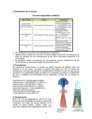 82
2. Descripción de la vacuna
Vacunas disponibles en México
Cepa vacunal Cultivo Composición
LsC2ab TipoI
P712CH2ab tipo II y
León 12ª 1b tipo III
Cultivo células de riñón de mono.
Cada dosis contiene:
poliovirus atenuados tipo I
y 1 000 000 DICC50; tipo
II 100 000 DICC50; tipo III
600 000 DICC50.
Cepas Sabin tipo I,
II y III
Tejido orgánico de riñón de mono
Cada dosis contiene:
10
6
DICC50 LS-c, 2 ab
tipo I; 10
5
DICC50 P712,
Ch, 2 ab tipo II; 10
5.8
DICC50 Leon 12 a, b tipo
III
Cepa Sabin tipo I, II
y III
Célula diploides humanas W138
Cada dosis contiene:
Poliovirus tipo I 1 000 000
de partículas infectantes.
Poliovirus tipo II: 100 000
partículas infectantes.
Poliovirus tipo III 300 000
partículas infectantes.
• Su ministración es sencilla y bien tolerada por el organismo.
Algunos niños y adultos, se "vacunan" en forma natural a través de la vía fecal-oral, al
estar en contacto con las evacuaciones de los niños vacunados (protección a la
comunidad).
Su aplicación masiva, en presencia de una epidemia, produce interferencia con los
virus silvestres, lo que puede ayudar al control de la misma.
3. Presentación
Se presenta en forma líquida en envase con gotero integrado de plástico (vial), que
contiene 2 ml (20 dosis); una dosis es igual a dos gotas (0.1 ml). La vacuna es
transparente y de color rojo granate en la presentación mexicana. El color de esta vacuna
es ámbar en la presentación belga. El cambio en la coloración se atribuye a modificación
del pH y a defectos de hermeticidad de los recipientes, hechos que no afectan su
potencia.
Cada dosis de 0.1 ml (dos gotas) contiene:
Poliovirus tipo I 1 000 000 DICT 50* o DICC50**
Poliovirus tipo II 100 000 DICT50 o DICC50
Poliovirus tipo III 600 000 DiCT 50 o DICC50
Cloruro de magnesio 1 molar (estabilizador)
Rojo fenol (vacuna mexicana)
* Dosis infectante en cultivo de tejidos a 50%
** Dosis infectante en el cultivo celular 50
4. Conservación
De 2° a 8° C en los refrigeradores, y de 4° a 8° C en
los termos para actividades de campo o vacunación
intramuros. Los viales de vacuna abiertos en la
unidad de salud pueden usarse hasta por
siete días; deberán tener registrada la fecha y hora
Fotografía No. 16
Vacuna Sabin
Mexicana
Fotografía N° 17
Vacuna Sabin belga
 