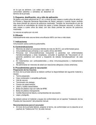 83
en la que se abrieron. Los viales que salen a la
comunidad (abiertos o cerrados) se desechan al
término de la jornada.
5. Esquema, dosificación, vía y sitio de aplicación
Se aplica una dosis adicional de 0.1 ml, a niños de seis meses a cuatro años de edad, en
la Primera y Segunda Semanas Nacionales de Salud, siempre y cuando hayan recibido
dos dosis previas de vacuna de poliovirus inactivada. También se recomienda el uso de
esta vacuna en actividades de control de casos y brotes (bloqueo vacunal), a niños de
seis meses a cuatro años de edad, con dos dosis previas de vacuna de poliovirus
inactivada.
La vacuna se aplica por vía oral.
6. Eficacia
Individualmente esta vacuna tiene una eficacia ≥95% con tres o más dosis.
7. Indicaciones
Inmunización activa contra la poliomielitis.
8. Contraindicaciones
• Menores de edad con procesos febriles de más de 38.5°C, con enfermedad grave.
• Inmunodeficiencias primarias o con cuadro clínico del SIDA.
• Personas con inmunodeficiencias incluyendo a pacientes con enfermedades
hematooncológicas u otras neoplasias, consultar el apartado de “Vacunación en el
paciente pediátrico con cáncer y trasplante de células hematopoyéticas” de este
Manual.
• En tratamientos con corticoesteroides y otros inmunosupresores o medicamentos
citotóxicos.
• No administrar en menores de edad con reacciones alérgicas a dosis anteriores.
9. Procedimientos para la vacunación
Preparación de los Insumos
Al inicio de la jornada laboral se deberá verificar la disponibilidad del siguiente material y
equipo.
• Termo preparado.
• Vaso contenedor o canastilla perforada.
• Vial de vacuna.
• Termómetro de vástago.
• Campo de papel estraza.
• Jabón y toallas desechables.
• Bolsa de plástico roja con sello de RPBI.
• Bolsa de plástico transparente.
• Cartilla Nacional de Salud y comprobantes de vacunación.
• Lápiz y bolígrafo.
Se deberá colocar el material y equipo de conformidad con el capítulo “Instalación de los
Puestos de Vacunación” del presente manual.
Recomendaciones para el vacunador
• Al inicio de la jornada laboral, preparar el termo, de conformidad con lo descrito en el
capítulo de “Cadena de Frío” de este manual.
 