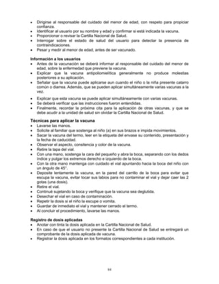 84
• Dirigirse al responsable del cuidado del menor de edad, con respeto para propiciar
confianza.
• Identificar al usuario por su nombre y edad y confirmar si está indicada la vacuna.
• Proporcionar o revisar la Cartilla Nacional de Salud.
• Interrogar sobre el estado de salud del usuario para detectar la presencia de
contraindicaciones.
• Pesar y medir al menor de edad, antes de ser vacunado.
Información a los usuarios
• Antes de la vacunación se deberá informar al responsable del cuidado del menor de
edad, sobre la enfermedad que previene la vacuna.
• Explicar que la vacuna antipoliomielítica generalmente no produce molestias
posteriores a su aplicación.
• Señalar que la vacuna puede aplicarse aun cuando el niño o la niña presente catarro
común o diarrea. Además, que se pueden aplicar simultáneamente varias vacunas a la
vez.
• Explicar que esta vacuna se puede aplicar simultáneamente con varias vacunas.
• Se deberá verificar que las instrucciones fueron entendidas.
• Finalmente, recordar la próxima cita para la aplicación de otras vacunas, y que se
debe acudir a la unidad de salud sin olvidar la Cartilla Nacional de Salud.
Técnicas para aplicar la vacuna
• Lavarse las manos.
• Solicite al familiar que sostenga al niño (a) en sus brazos e impida movimientos.
• Sacar la vacuna del termo, leer en la etiqueta del envase su contenido, presentación y
la fecha de caducidad.
• Observar el aspecto, consitencia y color de la vacuna.
• Retire la tapa del vial.
• Con una mano, sostenga la cara del pequeño y abra la boca, separando con los dedos
índice y pulgar los extremos derecho e izquierdo de la boca.
• Con la otra mano mantenga con cuidado el vial apuntando hacia la boca del niño con
un ángulo de 45°.
• Deposite lentamente la vacuna, en la pared del carrillo de la boca para evitar que
escupa la vacuna, evitar tocar sus labios para no contaminar el vial y dejar caer las 2
gotas (una dosis).
• Retire el vial.
• Continué sujetando la boca y verifique que la vacuna sea deglutida.
• Desechar el vial en caso de contaminación.
• Repetir la dosis si el niño la escupe o vomita.
• Guardar de inmediato el vial y mantener cerrado el termo.
• Al concluir el procedimiento, lavarse las manos.
Registro de dosis aplicadas
• Anotar con tinta la dosis aplicada en la Cartilla Nacional de Salud.
• En caso de que el usuario no presente la Cartilla Nacional de Salud se entregará un
comprobante de la dosis aplicada de vacuna.
• Registrar la dosis aplicada en los formatos correspondientes a cada institución.
 