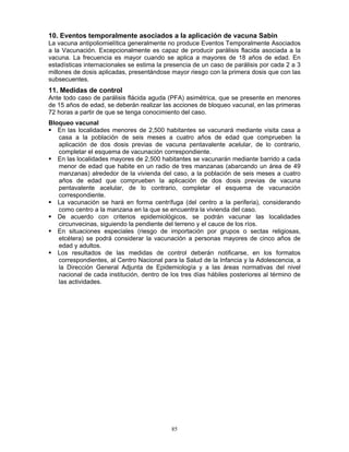 85
10. Eventos temporalmente asociados a la aplicación de vacuna Sabin
La vacuna antipoliomielítica generalmente no produce Eventos Temporalmente Asociados
a la Vacunación. Excepcionalmente es capaz de producir parálisis flacida asociada a la
vacuna. La frecuencia es mayor cuando se aplica a mayores de 18 años de edad. En
estadísticas internacionales se estima la presencia de un caso de parálisis por cada 2 a 3
millones de dosis aplicadas, presentándose mayor riesgo con la primera dosis que con las
subsecuentes.
11. Medidas de control
Ante todo caso de parálisis flácida aguda (PFA) asimétrica, que se presente en menores
de 15 años de edad, se deberán realizar las acciones de bloqueo vacunal, en las primeras
72 horas a partir de que se tenga conocimiento del caso.
Bloqueo vacunal
En las localidades menores de 2,500 habitantes se vacunará mediante visita casa a
casa a la población de seis meses a cuatro años de edad que comprueben la
aplicación de dos dosis previas de vacuna pentavalente acelular, de lo contrario,
completar el esquema de vacunación correspondiente.
En las localidades mayores de 2,500 habitantes se vacunarán mediante barrido a cada
menor de edad que habite en un radio de tres manzanas (abarcando un área de 49
manzanas) alrededor de la vivienda del caso, a la población de seis meses a cuatro
años de edad que comprueben la aplicación de dos dosis previas de vacuna
pentavalente acelular, de lo contrario, completar el esquema de vacunación
correspondiente.
La vacunación se hará en forma centrífuga (del centro a la periferia), considerando
como centro a la manzana en la que se encuentra la vivienda del caso.
De acuerdo con criterios epidemiológicos, se podrán vacunar las localidades
circunvecinas, siguiendo la pendiente del terreno y el cauce de los ríos.
En situaciones especiales (riesgo de importación por grupos o sectas religiosas,
etcétera) se podrá considerar la vacunación a personas mayores de cinco años de
edad y adultos.
Los resultados de las medidas de control deberán notificarse, en los formatos
correspondientes, al Centro Nacional para la Salud de la Infancia y la Adolescencia, a
la Dirección General Adjunta de Epidemiología y a las áreas normativas del nivel
nacional de cada institución, dentro de los tres días hábiles posteriores al término de
las actividades.
 