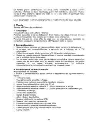 89
En heridas graves (contaminadas con polvo, tierra, excremento o saliva, heridas
profundas, o heridas con tejido necrótico) y que no han recibido una vacuna de refuerzo
en los 5 años anteriores, aplicar una dosis de Td y una dosis de gammaglobulina
antitetánica en sitio diferente.
La vía de aplicación es intramuscular profunda en región deltoidea del brazo izquierdo.
6. Eficacia
Superior a 80% con dos o más dosis.
7. Indicaciones
Inmunización activa contra difteria y tétanos.
Personas expuestas, a los que trabajan en áreas rurales, deportistas, menores en edad
escolar, embarazadas y toda persona que resida en zonas tetanígenas.
Personas mayores de cinco años de edad que por circunstancias especiales no
completaron su esquema con pentavalente o DPT pueden recibir la vacuna.
8. Contraindicaciones
• No suministrar a personas con hipersensibilidad a algún componente de la vacuna.
• A personas con inmunodeficiencias, a excepción de la infección por el VIH
asintomática.
• Padecimientos agudos febriles superiores a 38.5°C y enfermedades graves.
• Historia de reacción grave de hipersensibilidad o eventos neurológicos relacionados
con la aplicación de una dosis previa.
• Las personas transfundidas o que han recibido inmunoglobulina, deberán esperar tres
meses para ser vacunadas, salvo en aquellos casos de traumatismos con heridas
expuestas, ya que puede aplicarse, simultáneamente con antitoxina,
independientemente de transfusión o aplicación de inmunoglobulina.
9. Procedimientos para la vacunación
Preparación de los Insumos
Al inicio de la jornada laboral se deberá verificar la disponibilidad del siguiente material y
equipo.
• Termo preparado.
• Vaso contenedor o canastilla perforada.
• Frasco ámpula multidosis que contiene el producto biológico.
• Jeringa desechable estéril de plástico de 0.5 ml.
• Aguja desechable estéril de calibre 20 G x 32 mm, para cargar la jeringa.
• Aguja desechable estéril de calibre 22 G x 32 mm, para aplicar el producto biológico.
• Termómetro de vástago.
• Almohadillas alcoholadas.
• Campo de papel estraza.
• Jabón y toallas desechables.
• Bolsa de plástico roja con sello de RPBI.
• Bolsa de plástico negra o transparente.
• Contenedor rígido de plástico para depositar RPBI.
• Censo Nominal o listado de esquemas incompletos.
• Cartilla Nacional de Salud y comprobante de vacunación.
• Lápiz y bolígrafo.
 