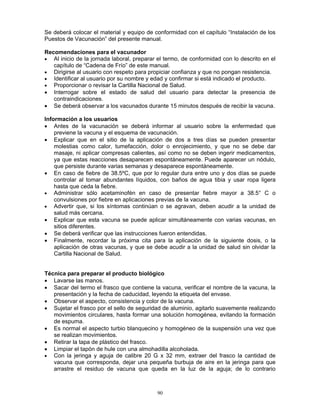 90
Se deberá colocar el material y equipo de conformidad con el capítulo “Instalación de los
Puestos de Vacunación” del presente manual.
Recomendaciones para el vacunador
• Al inicio de la jornada laboral, preparar el termo, de conformidad con lo descrito en el
capítulo de “Cadena de Frío” de este manual.
• Dirigirse al usuario con respeto para propiciar confianza y que no pongan resistencia.
• Identificar al usuario por su nombre y edad y confirmar si está indicado el producto.
• Proporcionar o revisar la Cartilla Nacional de Salud.
• Interrogar sobre el estado de salud del usuario para detectar la presencia de
contraindicaciones.
• Se deberá observar a los vacunados durante 15 minutos después de recibir la vacuna.
Información a los usuarios
• Antes de la vacunación se deberá informar al usuario sobre la enfermedad que
previene la vacuna y el esquema de vacunación.
• Explicar que en el sitio de la aplicación de dos a tres días se pueden presentar
molestias como calor, tumefacción, dolor o enrojecimiento, y que no se debe dar
masaje, ni aplicar compresas calientes, así como no se deben ingerir medicamentos,
ya que estas reacciones desaparecen espontáneamente. Puede aparecer un nódulo,
que persiste durante varias semanas y desaparece espontáneamente.
• En caso de fiebre de 38.5ºC, que por lo regular dura entre uno y dos días se puede
controlar al tomar abundantes líquidos, con baños de agua tibia y usar ropa ligera
hasta que ceda la fiebre.
• Administrar sólo acetaminofén en caso de presentar fiebre mayor a 38.5° C o
convulsiones por fiebre en aplicaciones previas de la vacuna.
• Advertir que, si los síntomas continúan o se agravan, deben acudir a la unidad de
salud más cercana.
• Explicar que esta vacuna se puede aplicar simultáneamente con varias vacunas, en
sitios diferentes.
• Se deberá verificar que las instrucciones fueron entendidas.
• Finalmente, recordar la próxima cita para la aplicación de la siguiente dosis, o la
aplicación de otras vacunas, y que se debe acudir a la unidad de salud sin olvidar la
Cartilla Nacional de Salud.
Técnica para preparar el producto biológico
• Lavarse las manos.
• Sacar del termo el frasco que contiene la vacuna, verificar el nombre de la vacuna, la
presentación y la fecha de caducidad, leyendo la etiqueta del envase.
• Observar el aspecto, consistencia y color de la vacuna.
• Sujetar el frasco por el sello de seguridad de aluminio, agitarlo suavemente realizando
movimientos circulares, hasta formar una solución homogénea, evitando la formación
de espuma.
• Es normal el aspecto turbio blanquecino y homogéneo de la suspensión una vez que
se realizan movimientos.
• Retirar la tapa de plástico del frasco.
• Limpiar el tapón de hule con una almohadilla alcoholada.
• Con la jeringa y aguja de calibre 20 G x 32 mm, extraer del frasco la cantidad de
vacuna que corresponda, dejar una pequeña burbuja de aire en la jeringa para que
arrastre el residuo de vacuna que queda en la luz de la aguja; de lo contrario
 
