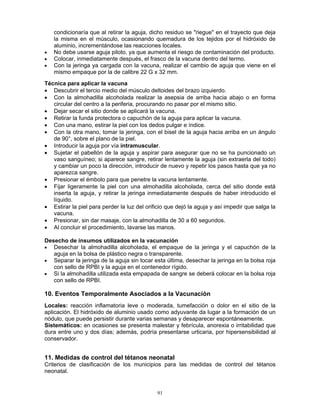 91
condicionaría que al retirar la aguja, dicho residuo se "riegue" en el trayecto que deja
la misma en el músculo, ocasionando quemadura de los tejidos por el hidróxido de
aluminio, incrementándose las reacciones locales.
• No debe usarse aguja piloto, ya que aumenta el riesgo de contaminación del producto.
• Colocar, inmediatamente después, el frasco de la vacuna dentro del termo.
• Con la jeringa ya cargada con la vacuna, realizar el cambio de aguja que viene en el
mismo empaque por la de calibre 22 G x 32 mm.
Técnica para aplicar la vacuna
• Descubrir el tercio medio del músculo deltoides del brazo izquierdo.
• Con la almohadilla alcoholada realizar la asepsia de arriba hacia abajo o en forma
circular del centro a la periferia, procurando no pasar por el mismo sitio.
• Dejar secar el sitio donde se aplicará la vacuna.
• Retirar la funda protectora o capuchón de la aguja para aplicar la vacuna.
• Con una mano, estirar la piel con los dedos pulgar e índice.
• Con la otra mano, tomar la jeringa, con el bisel de la aguja hacia arriba en un ángulo
de 90°, sobre el plano de la piel.
• Introducir la aguja por vía intramuscular.
• Sujetar el pabellón de la aguja y aspirar para asegurar que no se ha puncionado un
vaso sanguíneo; si aparece sangre, retirar lentamente la aguja (sin extraerla del todo)
y cambiar un poco la dirección, introducir de nuevo y repetir los pasos hasta que ya no
aparezca sangre.
• Presionar el émbolo para que penetre la vacuna lentamente.
• Fijar ligeramente la piel con una almohadilla alcoholada, cerca del sitio donde está
inserta la aguja, y retirar la jeringa inmediatamente después de haber introducido el
líquido.
• Estirar la piel para perder la luz del orificio que dejó la aguja y así impedir que salga la
vacuna.
• Presionar, sin dar masaje, con la almohadilla de 30 a 60 segundos.
• Al concluir el procedimiento, lavarse las manos.
Desecho de insumos utilizados en la vacunación
• Desechar la almohadilla alcoholada, el empaque de la jeringa y el capuchón de la
aguja en la bolsa de plástico negra o transparente.
• Separar la jeringa de la aguja sin tocar esta última, desechar la jeringa en la bolsa roja
con sello de RPBI y la aguja en el contenedor rígido.
• Si la almohadilla utilizada esta empapada de sangre se deberá colocar en la bolsa roja
con sello de RPBI.
10. Eventos Temporalmente Asociados a la Vacunación
Locales: reacción inflamatoria leve o moderada, tumefacción o dolor en el sitio de la
aplicación. El hidróxido de aluminio usado como adyuvante da lugar a la formación de un
nódulo, que puede persistir durante varias semanas y desaparecer espontáneamente.
Sistemáticos: en ocasiones se presenta malestar y febrícula, anorexia o irritabilidad que
dura entre uno y dos días; además, podría presentarse urticaria, por hipersensibilidad al
conservador.
11. Medidas de control del tétanos neonatal
Criterios de clasificación de los municipios para las medidas de control del tétanos
neonatal.
 