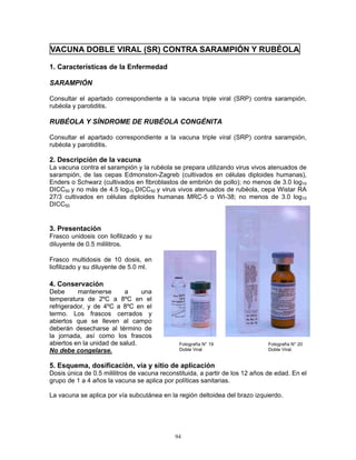 94
VACUNA DOBLE VIRAL (SR) CONTRA SARAMPIÓN Y RUBÉOLA
1. Características de la Enfermedad
SARAMPIÓN
Consultar el apartado correspondiente a la vacuna triple viral (SRP) contra sarampión,
rubéola y parotiditis.
RUBÉOLA Y SÍNDROME DE RUBÉOLA CONGÉNITA
Consultar el apartado correspondiente a la vacuna triple viral (SRP) contra sarampión,
rubéola y parotiditis.
2. Descripción de la vacuna
La vacuna contra el sarampión y la rubéola se prepara utilizando virus vivos atenuados de
sarampión, de las cepas Edmonston-Zagreb (cultivados en células diploides humanas),
Enders o Schwarz (cultivados en fibroblastos de embrión de pollo); no menos de 3.0 log10
DICC50 y no más de 4.5 log10 DICC50 y virus vivos atenuados de rubéola, cepa Wistar RA
27/3 cultivados en células diploides humanas MRC-5 o WI-38; no menos de 3.0 log10
DICC50.
3. Presentación
Frasco unidosis con liofilizado y su
diluyente de 0.5 mililitros.
Frasco multidosis de 10 dosis, en
liofilizado y su diluyente de 5.0 ml.
4. Conservación
Debe mantenerse a una
temperatura de 2ºC a 8ºC en el
refrigerador, y de 4ºC a 8ºC en el
termo. Los frascos cerrados y
abiertos que se lleven al campo
deberán desecharse al término de
la jornada, así como los frascos
abiertos en la unidad de salud.
No debe congelarse.
5. Esquema, dosificación, vía y sitio de aplicación
Dosis única de 0.5 mililitros de vacuna reconstituida, a partir de los 12 años de edad. En el
grupo de 1 a 4 años la vacuna se aplica por políticas sanitarias.
La vacuna se aplica por vía subcutánea en la región deltoidea del brazo izquierdo.
Fotografía N° 19
Doble Viral
Fotografía N° 20
Doble Viral.
 