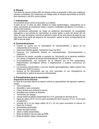 95
6. Eficacia
Una dosis de vacuna confiere 95% de eficacia contra el sarampión y 98% para rubéola en
estudios controlados. En condiciones de trabajo diario la eficacia aproximada es de 90%
para sarampión y de 93% contra rubéola.
7. Indicaciones
Inmunización activa contra el sarampión y la rubéola.
A partir de los 12 años de edad. Adultos en riesgo epidemiológico, trabajadores de la
salud, estudiantes de enseñanza media y superior, empleados del ejército y la armada, y
de servicios turísticos.
Bajo condiciones particulares de riesgo de epidemias (acumulación de susceptibles
equivalente a una cohorte de nacimientos) se podrá aplicar a partir del primer año de
edad. En caso de bloqueo vacunal se aplicará a partir de los seis meses de edad sin que
esta dosis forme parte del esquema de vacunación, aplicar la dosis correspondiente de
SRP al año de edad.
8. Contraindicaciones
• Cuando se cuente con el antecedente de hipersensibilidad a alguno de los
componentes de la vacuna.
• Infecciones febriles agudas, hipertermia mayor de 38°C.
• Personas con tratamiento basado en corticoesteroides, inmunosupresores o
citotóxicos
• Enfermos de cáncer: consultar el apartado de “Vacunación en el paciente pediátrico
con cáncer y trasplante de células hematopoyéticas” de este Manual.
• Inmunodeficiencias, con excepción de la infección por el VIH asintomática.
Padecimientos neurológicos activos o degenerativos y cuadros convulsivos sin
tratamiento.
• Las personas transfundidas o que han recibido gammaglobulina, deben esperar tres
meses para recibir la vacuna.
• Aunque se ha demostrado que los virus vacunales no son teratogénicos se
recomienda no aplicar la vacuna en embarazadas.
9. Procedimientos para la vacunación
Preparación de los Insumos
Al inicio de la jornada laboral se deberá verificar la disponibilidad del siguiente material y
equipo.
• Termo preparado.
• Canastilla o vaso contenedor.
• Frasco ámpula que contiene la vacuna.
• Ampolleta que contiene el diluyente.
• Termómetro de vástago.
• Jeringa estéril de plástico desechable de 0.5 ml, graduada en décimas de ml.
• Aguja de calibre 20 G x 32 mm para reconstitución de la vacuna y 27 G x 13 mm para
su aplicación.
• Jeringas de 5 ml con aguja calibre 20 G x 32 mm (para reconstituir la vacuna, en
frasco de 10 dosis).
• Almohadillas alcoholadas.
• Campo de papel estraza.
• Jabón y toallas desechables.
• Bolsa de plástico roja con sello de RPBI.
• Bolsa de plástico negra o transparente.
 