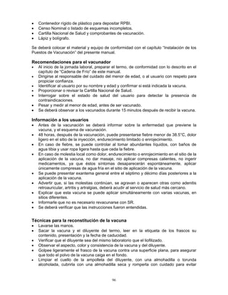 96
• Contenedor rígido de plástico para depositar RPBI.
• Censo Nominal o listado de esquemas incompletos.
• Cartilla Nacional de Salud y comprobantes de vacunación.
• Lápiz y bolígrafo.
Se deberá colocar el material y equipo de conformidad con el capítulo “Instalación de los
Puestos de Vacunación” del presente manual.
Recomendaciones para el vacunador
• Al inicio de la jornada laboral, preparar el termo, de conformidad con lo descrito en el
capítulo de “Cadena de Frío” de este manual.
• Dirigirse al responsable del cuidado del menor de edad, o al usuario con respeto para
propiciar confianza.
• Identificar al usuario por su nombre y edad y confirmar si está indicada la vacuna.
• Proporcionar o revisar la Cartilla Nacional de Salud.
• Interrogar sobre el estado de salud del usuario para detectar la presencia de
contraindicaciones.
• Pesar y medir al menor de edad, antes de ser vacunado.
• Se deberá observar a los vacunados durante 15 minutos después de recibir la vacuna.
Información a los usuarios
• Antes de la vacunación se deberá informar sobre la enfermedad que previene la
vacuna, y el esquema de vacunación.
• 48 horas, después de la vacunación, puede presentarse fiebre menor de 38.5°C, dolor
ligero en el sitio de la inyección, endurecimiento limitado o enrojecimiento.
• En caso de fiebre, se puede controlar al tomar abundantes líquidos, con baños de
agua tibia y usar ropa ligera hasta que ceda la fiebre.
• En caso de molestia local como dolor, endurecimiento o enrojecimiento en el sitio de la
aplicación de la vacuna, no dar masaje, nio aplicar compresas calientes, no ingerir
medicamentos, ya que éstos síntomas desaparecerán espontáneamente, aplicar
únicamente compresas de agua fría en el sitio de aplicación de la vacuna.
• Se puede presentar exantema general entre el séptimo y décimo días posteriores a la
aplicación de la vacuna.
• Advertir que, si las molestias continúan, se agravan o aparecen otras como adenitis
retroauricular, artritis y artralgias, deberá acudir al servicio de salud más cercano.
• Explicar que esta vacuna se puede aplicar simultáneamente con varias vacunas, en
sitios diferentes.
• Informarle que no es necesario revacunarse con SR.
• Se deberá verificar que las instrucciones fueron entendidas.
Técnicas para la reconstitución de la vacuna
• Lavarse las manos.
• Sacar la vacuna y el diluyente del termo, leer en la etiqueta de los frascos su
contenido, presentación y la fecha de caducidad.
• Verificar que el diluyente sea del mismo laboratorio que el liofilizado.
• Observar el aspecto, color y consistencia de la vacuna y del diluyente.
• Golpee ligeramente el frasco de la vacuna contra una superficie plana, para asegurar
que todo el polvo de la vacuna caiga en el fondo.
• Limpiar el cuello de la ampolleta del diluyente, con una almohadilla o torunda
alcoholada, cubrirla con una almohadilla seca y romperla con cuidado para evitar
 