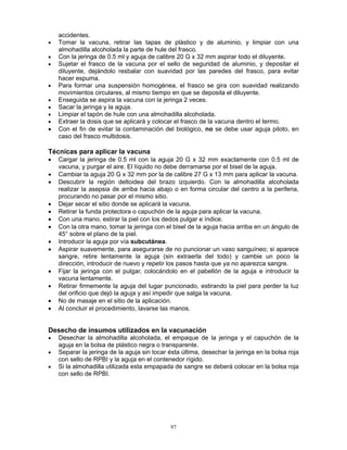 97
accidentes.
• Tomar la vacuna, retirar las tapas de plástico y de aluminio, y limpiar con una
almohadilla alcoholada la parte de hule del frasco.
• Con la jeringa de 0.5 ml y aguja de calibre 20 G x 32 mm aspirar todo el diluyente.
• Sujetar el frasco de la vacuna por el sello de seguridad de aluminio, y depositar el
diluyente, dejándolo resbalar con suavidad por las paredes del frasco, para evitar
hacer espuma.
• Para formar una suspensión homogénea, el frasco se gira con suavidad realizando
movimientos circulares, al mismo tiempo en que se deposita el diluyente.
• Enseguida se aspira la vacuna con la jeringa 2 veces.
• Sacar la jeringa y la aguja.
• Limpiar el tapón de hule con una almohadilla alcoholada.
• Extraer la dosis que se aplicará y colocar el frasco de la vacuna dentro el termo.
• Con el fin de evitar la contaminación del biológico, no se debe usar aguja piloto, en
caso del frasco multidosis.
Técnicas para aplicar la vacuna
• Cargar la jeringa de 0.5 ml con la aguja 20 G x 32 mm exactamente con 0.5 ml de
vacuna, y purgar el aire. El líquido no debe derramarse por el bisel de la aguja.
• Cambiar la aguja 20 G x 32 mm por la de calibre 27 G x 13 mm para aplicar la vacuna.
• Descubrir la región deltoidea del brazo izquierdo. Con la almohadilla alcoholada
realizar la asepsia de arriba hacia abajo o en forma circular del centro a la periferia,
procurando no pasar por el mismo sitio.
• Dejar secar el sitio donde se aplicará la vacuna.
• Retirar la funda protectora o capuchón de la aguja para aplicar la vacuna.
• Con una mano, estirar la piel con los dedos pulgar e índice.
• Con la otra mano, tomar la jeringa con el bisel de la aguja hacia arriba en un ángulo de
45° sobre el plano de la piel.
• Introducir la aguja por vía subcutánea.
• Aspirar suavemente, para asegurarse de no puncionar un vaso sanguíneo; si aparece
sangre, retire lentamente la aguja (sin extraerla del todo) y cambie un poco la
dirección, introducir de nuevo y repetir los pasos hasta que ya no aparezca sangre.
• Fijar la jeringa con el pulgar, colocándolo en el pabellón de la aguja e introducir la
vacuna lentamente.
• Retirar firmemente la aguja del lugar puncionado, estirando la piel para perder la luz
del orificio que dejó la aguja y así impedir que salga la vacuna.
• No de masaje en el sitio de la aplicación.
• Al concluir el procedimiento, lavarse las manos.
Desecho de insumos utilizados en la vacunación
• Desechar la almohadilla alcoholada, el empaque de la jeringa y el capuchón de la
aguja en la bolsa de plástico negra o transparente.
• Separar la jeringa de la aguja sin tocar ésta última, desechar la jeringa en la bolsa roja
con sello de RPBI y la aguja en el contenedor rígido.
• Si la almohadilla utilizada esta empapada de sangre se deberá colocar en la bolsa roja
con sello de RPBI.
 