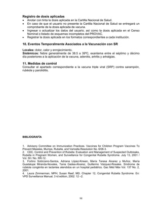 98
Registro de dosis aplicadas
• Anotar con tinta la dosis aplicada en la Cartilla Nacional de Salud.
• En caso de que el usuario no presente la Cartilla Nacional de Salud se entregará un
comprobante de la dosis aplicada de vacuna.
• Ingresar o actualizar los datos del usuario, así como la dosis aplicada en el Censo
Nominal o listado de esquemas incompletos del PROVAC.
• Registrar la dosis aplicada en los formatos correspondientes a cada institución.
10. Eventos Temporalmente Asociados a la Vacunación con SR
Locales: dolor, calor y enrojecimiento.
Sistémicos: fiebre generalmente de 38.5 a 39ºC, exantema entre el séptimo y décimo
día posteriores a la aplicación de la vacuna, adenitis, artritis y artralgias.
11. Medidas de control
Consultar el apartado correspondiente a la vacuna triple viral (SRP) contra sarampión,
rubéola y parotiditis.
BIBLIOGRAFÍA
1. Advisory Committee on Immunization Practices. Vaccines for Children Program Vaccines To
Prevent Measles, Mumps, Rubella, and Varicella.Resolution No. 6/06-3.
2. CDC. Control and Prevention of Rubella: Evaluation and Management of Suspected Outbreaks,
Rubella in Pregnant Women, and Surveillance for Congenital Rubella Syndrome. July 13, 2001 /
Vol. 50 / No. RR-12.
3. Fortino Solórzano-Santos, Adriana López-Kirwan, María Teresa Alvarez y Muñoz, María
Guadalupe Miranda-Novales, Tania Gadea-Alvarez, Guillermo Vázquez-Rosales. Síndrome de
rubéola congénita en lactantes atendidos en un hospital pediátrico. Gac Méd Méx Vol. 137 No. 2,
2001.
4. Laura Zimmerman, MPH; Susan Reef, MD. Chapter 12, Congenital Rubella Syndrome. En:
VPD Surveillance Manual, 3 rd edition, 2002: 12 –2.
 