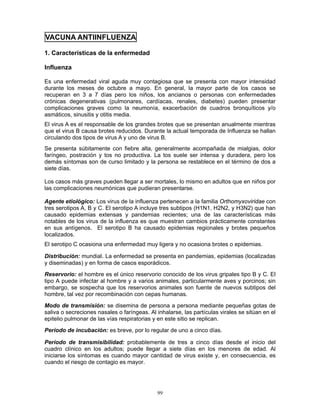 99
VACUNA ANTIINFLUENZA
1. Características de la enfermedad
Influenza
Es una enfermedad viral aguda muy contagiosa que se presenta con mayor intensidad
durante los meses de octubre a mayo. En general, la mayor parte de los casos se
recuperan en 3 a 7 días pero los niños, los ancianos o personas con enfermedades
crónicas degenerativas (pulmonares, cardíacas, renales, diabetes) pueden presentar
complicaciones graves como la neumonía, exacerbación de cuadros bronquíticos y/o
asmáticos, sinusitis y otitis media.
El virus A es el responsable de los grandes brotes que se presentan anualmente mientras
que el virus B causa brotes reducidos. Durante la actual temporada de Influenza se hallan
circulando dos tipos de virus A y uno de virus B.
Se presenta súbitamente con fiebre alta, generalmente acompañada de mialgias, dolor
faríngeo, postración y tos no productiva. La tos suele ser intensa y duradera, pero los
demás síntomas son de curso limitado y la persona se restablece en el término de dos a
siete días.
Los casos más graves pueden llegar a ser mortales, lo mismo en adultos que en niños por
las complicaciones neumónicas que pudieran presentarse.
Agente etiológico: Los virus de la influenza pertenecen a la familia Orthomyxoviridae con
tres serotipos A, B y C. El serotipo A incluye tres subtipos (H1N1, H2N2, y H3N2) que han
causado epidemias extensas y pandemias recientes; una de las características más
notables de los virus de la influenza es que muestran cambios prácticamente constantes
en sus antígenos. El serotipo B ha causado epidemias regionales y brotes pequeños
localizados.
El serotipo C ocasiona una enfermedad muy ligera y no ocasiona brotes o epidemias.
Distribución: mundial. La enfermedad se presenta en pandemias, epidemias (localizadas
y diseminadas) y en forma de casos esporádicos.
Reservorio: el hombre es el único reservorio conocido de los virus gripales tipo B y C. El
tipo A puede infectar al hombre y a varios animales, particularmente aves y porcinos; sin
embargo, se sospecha que los reservorios animales son fuente de nuevos subtipos del
hombre, tal vez por recombinación con cepas humanas.
Modo de transmisión: se disemina de persona a persona mediante pequeñas gotas de
saliva o secreciones nasales o faríngeas. Al inhalarse, las partículas virales se sitúan en el
epitelio pulmonar de las vías respiratorias y en este sitio se replican.
Período de incubación: es breve, por lo regular de uno a cinco días.
Período de transmisibilidad: probablemente de tres a cinco días desde el inicio del
cuadro clínico en los adultos; puede llegar a siete días en los menores de edad. Al
iniciarse los síntomas es cuando mayor cantidad de virus existe y, en consecuencia, es
cuando el riesgo de contagio es mayor.
 
