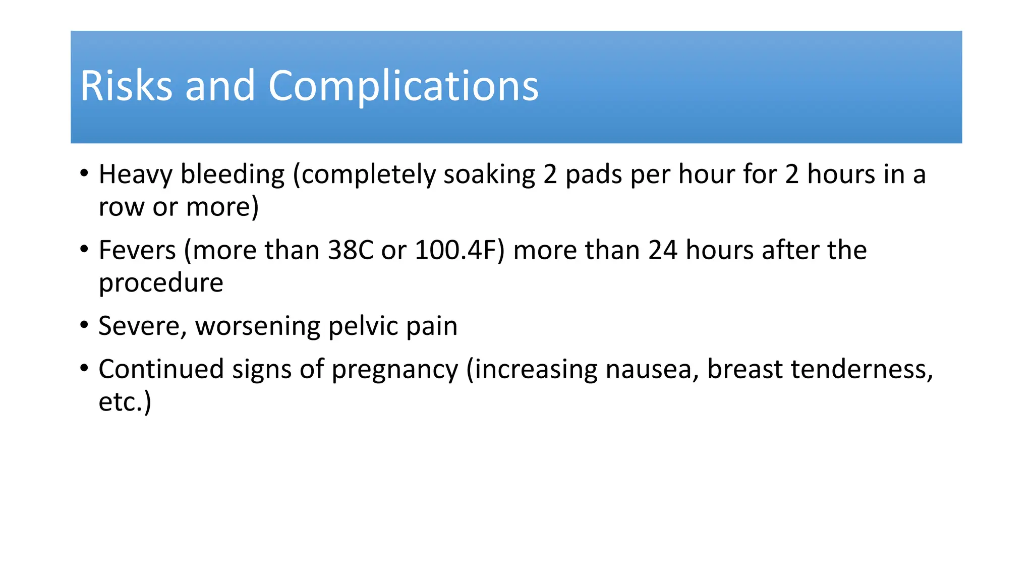 Risks and Complications
• Heavy bleeding (completely soaking 2 pads per hour for 2 hours in a
row or more)
• Fevers (more than 38C or 100.4F) more than 24 hours after the
procedure
• Severe, worsening pelvic pain
• Continued signs of pregnancy (increasing nausea, breast tenderness,
etc.)
 