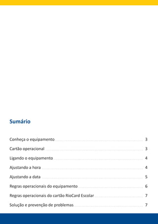 Sumário
Conheça o equipamento 3
Cartão operacional 3
Ligando o equipamento 4
Ajustando a hora 4
Ajustando a data 5
Regras operacionais do equipamento 6
Regras operacionais do cartão RioCard Escolar 7
Solução e prevenção de problemas 7
 