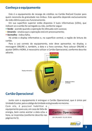 LED Vermelho
LED Amarelo
LED Verde
Display Informativo
Região de Leitura
do Cartão
CartãoOperacional
Junto com o equipamento é entregue o Cartão Operacional, que é único por
UnidadeEscolar,poisocódigodaUnidadeestágravadonomesmo.
Com ele, é possível habilitar o
equipamento para uso, em caso de falta de
energia, bem como acertar a data e/ou a
hora, se incorretas (conforme descrito nas
páginas4e5).
3
Conheçaoequipamento
Este é o equipamento de recarga de créditos no Cartão RioCard Escolar para
quem necessita da gratuidade nos ônibus. Este aparelho depende exclusivamente
da rede elétrica para seu funcionamento.
Em sua superfície superior estão dispostas 3 luzes informativas (LEDs), que
indicam se o cartão foi carregado ou não, conforme segue:
Verde - acende quando a operação foi efetuada com sucesso;
Amarelo - sinaliza que a operação está em processamento;
Vermelho - indica falha.
Há ainda o display informativo e, na superfície central, a região de leitura do
cartão.
Para o uso correto do equipamento, este deve apresentar, no display, a
mensagem ONLINE e, também, a data e a hora corretas. Para colocar ONLINE e
ajustar DATA e HORA, é necessário utilizar o Cartão Operacional, conforme descrito
adiante.
•
•
•
Tudo anda melhor
Cartão Operacional
EM ORLANDO VILLAS BOAS
 