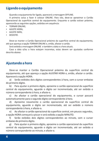 4
Ligandooequipamento
Quando o equipamento for ligado, aparecerá a mensagem OFFLINE.
A primeira coisa a fazer é colocar ONLINE. Para isto, deve-se aproximar o Cartão
Operacional da superfície central do equipamento. Enquanto o cartão estiver próximo,
aparecerão as seguintes opções, exibidas em sequência:
Ÿ TORNAR ONLINE;
Ÿ AJUSTE HORA;
Ÿ AJUSTE DATA;
Ÿ DESISTIR.
Deve-se manter o Cartão Operacional próximo da superfície central do equipamento,
até que apareça a opção TORNAR ONLINE e, então, afastar o cartão.
Será exibida a mensagem ONLINE e também a data e a hora atuais.
Caso a data e/ou a hora estejam incorretas, estas devem ser ajustadas conforme
descrito abaixo:
Ajustandoahora
Deve-se manter o Cartão Operacional próximo da superfície central do
equipamento, até que apareça a opção AJUSTAR HORA e, então, afastar o cartão.
Aparecerá a opção HORA.
a) Serão exibidos dois dígitos correspondentes à hora, com o cursor embaixo
do primeiro dígito.
b) Para ajustar o primeiro dígito, aproxime o cartão operacional da superfície
central do equipamento, aguarde o dígito ser incrementado, até ser exibido o
número correspondente à hora, e afaste-o.
c) Ao afastar o cartão operacional do equipamento, o cursor passará
automaticamente para o segundo dígito correspondente à hora.
d) Aproxime novamente o cartão operacional da superfície central do
equipamento, aguarde o dígito ser incrementado, até ser exibido o número
correspondente à hora, e afaste-o.
e) Ao afastar o cartão operacional da superfície central, em poucos segundos,
a opção HORA começará a piscar e será exibida a opção MINUTO.
f) Serão exibidos dois dígitos correspondentes ao minuto, com o cursor
embaixo do primeiro dígito.
g) Para ajustar o primeiro dígito, aproxime o cartão operacional da superfície
central do equipamento, aguarde o dígito ser incrementado, até ser exibido o
número correspondente ao minuto, e afaste-o.
 