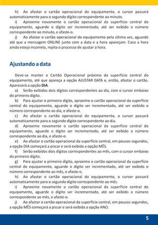5
h) Ao afastar o cartão operacional do equipamento, o cursor passará
automaticamente para o segundo dígito correspondente ao minuto.
i) Aproxime novamente o cartão operacional da superfície central do
equipamento, aguarde o dígito ser incrementado, até ser exibido o número
correspondente ao minuto, e afaste-o.
j) Ao afastar o cartão operacional do equipamento pela última vez, aguarde
até que a mensagem ONLINE junto com a data e a hora apareçam. Caso a hora
ainda esteja incorreta, repita o processo de ajustar a hora.
Ajustandoadata
Deve-se manter o Cartão Operacional próximo da superfície central do
equipamento, até que apareça a opção AJUSTAR DATA e, então, afastar o cartão.
Aparecerá a opção DIA.
a) Serão exibidos dois dígitos correspondentes ao dia, com o cursor embaixo
do primeiro dígito.
b) Para ajustar o primeiro dígito, aproxime o cartão operacional da superfície
central do equipamento, aguarde o dígito ser incrementado, até ser exibido o
número correspondente ao dia, e afaste-o.
c) Ao afastar o cartão operacional do equipamento, o cursor passará
automaticamente para o segundo dígito correspondente ao dia.
d) Aproxime novamente o cartão operacional da superfície central do
equipamento, aguarde o dígito ser incrementado, até ser exibido o número
correspondente ao dia, e afaste-o.
e) Ao afastar o cartão operacional da superfície central, em poucos segundos,
a opção DIA começará a piscar e será exibida a opção MÊS.
f) Serão exibidos dois dígitos correspondentes ao mês, com o cursor embaixo
do primeiro dígito.
g) Para ajustar o primeiro dígito, aproxime o cartão operacional da superfície
central do equipamento, aguarde o dígito ser incrementado, até ser exibido o
número correspondente ao mês, e afaste-o.
h) Ao afastar o cartão operacional do equipamento, o cursor passará
automaticamente para o segundo dígito correspondente ao mês.
i) Aproxime novamente o cartão operacional da superfície central do
equipamento, aguarde o dígito ser incrementado, até ser exibido o número
correspondente ao mês, e afaste-o.
j) Ao afastar o cartão operacional da superfície central, em poucos segundos,
a opção MÊS começará a piscar e será exibida a opção ANO.
 