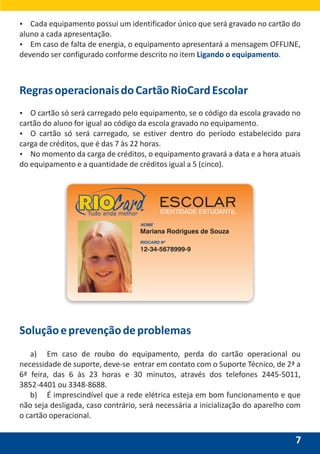 Soluçãoeprevençãodeproblemas
a) Em caso de roubo do equipamento, perda do cartão operacional ou
necessidade de suporte, deve-se entrar em contato com o Suporte Técnico, de 2ª a
6ª feira, das 6 às 23 horas e 30 minutos, através dos telefones 2445-5011,
3852-4401 ou 3348-8688.
b) É imprescindível que a rede elétrica esteja em bom funcionamento e que
não seja desligada, caso contrário, será necessária a inicialização do aparelho com
o cartão operacional.
7
RegrasoperacionaisdoCartãoRioCardEscolar
Ÿ O cartão só será carregado pelo equipamento, se o código da escola gravado no
cartão do aluno for igual ao código da escola gravado no equipamento.
Ÿ O cartão só será carregado, se estiver dentro do período estabelecido para
carga de créditos, que é das 7 às 22 horas.
Ÿ No momento da carga de créditos, o equipamento gravará a data e a hora atuais
do equipamento e a quantidade de créditos igual a 5 (cinco).
ESCOLARIDENTIDADE ESTUDANTILTudo anda melhor
Ÿ Cada equipamento possui um identificador único que será gravado no cartão do
aluno a cada apresentação.
Ÿ Em caso de falta de energia, o equipamento apresentará a mensagem OFFLINE,
devendo ser configurado conforme descrito no item .Ligando o equipamento
 
