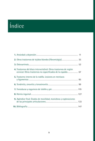 MANUAL VALORACION AJUSTE:Maquetación 1                                       22/12/10                 09:40            Página 9




         Índice



                1. Ansiedad y depresión ..................................................................................................................................... 11

                2. Otros trastornos de tejidos blandos (fibromialgia).................................................... 35

                3. Osteoartrosis............................................................................................................................................................. 53

                4. Trastornos del disco intervertebral. Otros trastornos de región
                   cervical. Otros trastornos no especificados de la espalda ................................. 67

                5. Trastorno interno de la rodilla. Lesiones en meniscos
                   y ligamentos ............................................................................................................................................................ 85

                6. Tendinitis, sinovitis y tenosinovitis ............................................................................................... 99

                7. Torceduras y esguinces de tobillo y pie ................................................................................... 119

                8. Hernia inguinal ...................................................................................................................................................... 127

                9. Apéndice final. Grados de movilidad, maniobras y exploraciones
                   de las principales articulaciones....................................................................................................... 133

             10. Bibliografía ................................................................................................................................................................. 147




                                                                                                          9
 