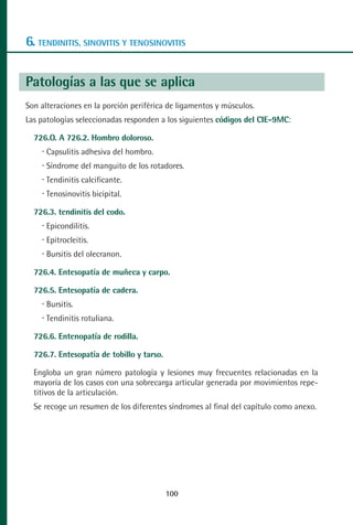 MANUAL VALORACION AJUSTE 99-152:Maquetación 1   22/12/10   10:19   Página 2




      6. TENDINITIS, SINOVITIS Y TENOSINOVITIS

      Patologías a las que se aplica
      Son alteraciones en la porción periférica de ligamentos y músculos.
      Las patologías seleccionadas responden a los siguientes códigos del CIE-9MC:

         726.O. A 726.2. Hombro doloroso.
            Capsulitis adhesiva del hombro.
            Síndrome del manguito de los rotadores.
            Tendinitis calcificante.
            Tenosinovitis bicipital.

         726.3. tendinitis del codo.
            Epicondilitis.
            Epitrocleitis.
            Bursitis del olecranon.

         726.4. Entesopatía de muñeca y carpo.

         726.5. Entesopatía de cadera.
            Bursitis.
            Tendinitis rotuliana.

         726.6. Entenopatía de rodilla.

         726.7. Entesopatía de tobillo y tarso.

         Engloba un gran número patología y lesiones muy frecuentes relacionadas en la
         mayoría de los casos con una sobrecarga articular generada por movimientos repe-
         titivos de la articulación.
         Se recoge un resumen de los diferentes síndromes al final del capítulo como anexo.




                                                  100
 