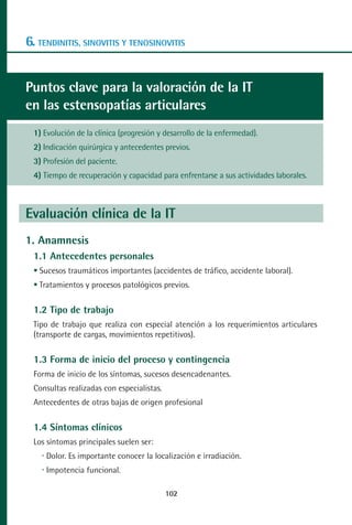 MANUAL VALORACION AJUSTE 99-152:Maquetación 1      22/12/10   10:19   Página 4




      6. TENDINITIS, SINOVITIS Y TENOSINOVITIS


      Puntos clave para la valoración de la IT
      en las estensopatías articulares
         1) Evolución de la clínica (progresión y desarrollo de la enfermedad).
         2) Indicación quirúrgica y antecedentes previos.
         3) Profesión del paciente.
         4) Tiempo de recuperación y capacidad para enfrentarse a sus actividades laborales.



      Evaluación clínica de la IT
      1. Anamnesis
         1.1 Antecedentes personales
          Sucesos traumáticos importantes (accidentes de tráfico, accidente laboral).
          Tratamientos y procesos patológicos previos.

         1.2 Tipo de trabajo
         Tipo de trabajo que realiza con especial atención a los requerimientos articulares
         (transporte de cargas, movimientos repetitivos).

         1.3 Forma de inicio del proceso y contingencia
         Forma de inicio de los síntomas, sucesos desencadenantes.
         Consultas realizadas con especialistas.
         Antecedentes de otras bajas de origen profesional

         1.4 Síntomas clínicos
         Los síntomas principales suelen ser:
            Dolor. Es importante conocer la localización e irradiación.
            Impotencia funcional.

                                                   102
 