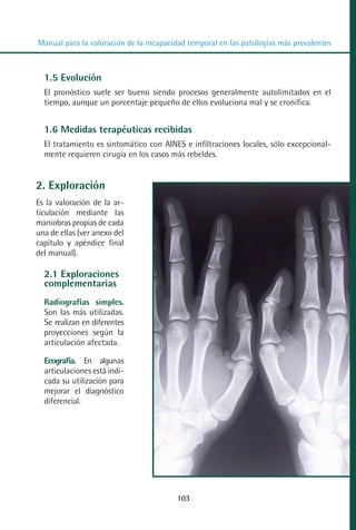 MANUAL VALORACION AJUSTE 99-152:Maquetación 1   22/12/10   10:19   Página 5




          Manual para la valoración de la incapacidad temporal en las patologías más prevalentes



            1.5 Evolución
            El pronóstico suele ser bueno siendo procesos generalmente autolimitados en el
            tiempo, aunque un porcentaje pequeño de ellos evoluciona mal y se cronifica.


            1.6 Medidas terapéuticas recibidas
            El tratamiento es sintomático con AINES e infiltraciones locales, sólo excepcional-
            mente requieren cirugía en los casos más rebeldes.


         2. Exploración
         Es la valoración de la ar-
         ticulación mediante las
         maniobras propias de cada
         una de ellas (ver anexo del
         capítulo y apéndice final
         del manual).

            2.1 Exploraciones
            complementarias
            Radiografías simples.
            Son las más utilizadas.
            Se realizan en diferentes
            proyecciones según la
            articulación afectada.

            Ecografía. En algunas
            articulaciones está indi-
            cada su utilización para
            mejorar el diagnóstico
            diferencial.




                                                   103
 