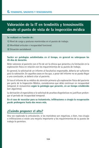 MANUAL VALORACION AJUSTE 99-152:Maquetación 1   22/12/10   10:19   Página 6




      6. TENDINITIS, SINOVITIS Y TENOSINOVITIS


      Valoración de la IT en tendinitis y tenosinovitis
      desde el punto de vista de la inspección médica
      Se realizará en función de:
      1) Nivel de carga y posturas mantenidas en el puesto de trabajo.
      2) Movilidad articular e incapacidad funcional.
      3) Situación sociolaboral.


      Suelen ser patologías autolimitadas en el tiempo, en general no sobrepasan los
      45 días de duración.
      Debe valorarse al paciente con el fin de ver la clínica que presenta y la limitación en la
      exploración física en relación con los requerimientos de su puesto de trabajo.
      En general, la solicitud de un informe al facultativo responsable, debería ser suficiente
      para la valoración. En aquellos casos en los que, a pesar del informe no se pueda llegar
      a una conclusión, se deberá citar al paciente.
      Si tras el informe de su médico de atención primaria y/o exploración física del paciente
      por parte de la Inspección Médica, consideramos que debe continuar en incapacidad
      temporal, le revisaremos según la patología que presente, en un tiempo establecido
      (ver algoritmo).
      La derivación al especialista o la solicitud de pruebas diagnósticas no justifican prolon-
      gar el periodo de incapacidad temporal.
      En el caso de necesitar para su tratamiento, infiltraciones o cirugía la recuperación
      puede prolongarse hasta dos meses más.


      ¿Cuándo proponer el alta?
      Una vez explorada la articulación, si las maniobras son negativas, o bien, tras cirugía
      o infiltraciones si existe una mejoría importante y los requerimientos de su puesto de
      trabajo lo permiten.




                                                 104
 