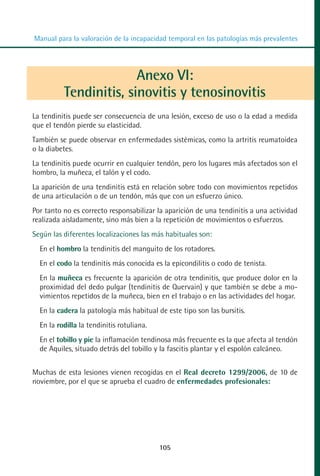 MANUAL VALORACION AJUSTE 99-152:Maquetación 1        22/12/10   10:19   Página 7




          Manual para la valoración de la incapacidad temporal en las patologías más prevalentes




                                  Anexo VI:
                    Tendinitis, sinovitis y tenosinovitis
         La tendinitis puede ser consecuencia de una lesión, exceso de uso o la edad a medida
         que el tendón pierde su elasticidad.
         También se puede observar en enfermedades sistémicas, como la artritis reumatoidea
         o la diabetes.
         La tendinitis puede ocurrir en cualquier tendón, pero los lugares más afectados son el
         hombro, la muñeca, el talón y el codo.
         La aparición de una tendinitis está en relación sobre todo con movimientos repetidos
         de una articulación o de un tendón, más que con un esfuerzo único.
         Por tanto no es correcto responsabilizar la aparición de una tendinitis a una actividad
         realizada aisladamente, sino más bien a la repetición de movimientos o esfuerzos.
         Según las diferentes localizaciones las más habituales son:
            En el hombro la tendinitis del manguito de los rotadores.
            En el codo la tendinitis más conocida es la epicondilitis o codo de tenista.
            En la muñeca es frecuente la aparición de otra tendinitis, que produce dolor en la
            proximidad del dedo pulgar (tendinitis de Quervain) y que también se debe a mo-
            vimientos repetidos de la muñeca, bien en el trabajo o en las actividades del hogar.
            En la cadera la patología más habitual de este tipo son las bursitis.
            En la rodilla la tendinitis rotuliana.
            En el tobillo y pie la inflamación tendinosa más frecuente es la que afecta al tendón
            de Aquiles, situado detrás del tobillo y la fascitis plantar y el espolón calcáneo.


         Muchas de esta lesiones vienen recogidas en el Real decreto 1299/2006, de 10 de
         noviembre, por el que se aprueba el cuadro de enfermedades profesionales:




                                                        105
 