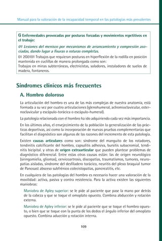 MANUAL VALORACION AJUSTE 99-152:Maquetación 1   22/12/10   10:19   Página 11




          Manual para la valoración de la incapacidad temporal en las patologías más prevalentes



           G Enfermedades provocadas por posturas forzadas y movimientos repetitivos en
           el trabajo:
           01 Lesiones del menisco por mecanismos de arrancamiento y compresión aso-
           ciadas, dando lugar a fisuras o roturas completas.
           01 2G0101 Trabajos que requieran posturas en hiperflexión de la rodilla en posición
           mantenida en cuclillas de manera prolongada como son:
           Trabajos en minas subterráneas, electricistas, soladores, instaladores de suelos de
           madera, fontaneros.


         Síndromes clínicos más frecuentes
            A. Hombro doloroso
            La articulación del hombro es una de las más complejas de nuestra anatomía, está
            formada a su vez por cuatro articulaciones (glenohumeral, aclromioclavicular, ester-
            noclavicular y escápulo-torácica o escápulo-humeral).
            La patología relacionada con el hombro ha ido adquiriendo cada vez más importancia.
            En los últimos años, el envejecimiento de la población la generalización de las prác-
            ticas deportivas, así como la incorporación de nuevas pruebas complementarias que
            facilitan el diagnóstico son algunas de las razones del incremento de esta patología.
            Existen causas articulares como son: síndrome del manguito de los rotadores,
            tendinitis calcificante del hombro, capsulitis adhesiva, bursitis subacromial, tendi-
            nitis bicipital. y otras de origen extraarticular que pueden plantear problemas de
            diagnóstico diferencial. Entre estas otras causas están: las de origen neurológico
            (siringomielia, gliomas), cervicoartrosis, discopatías, traumatismos, tumores, neuro-
            patías aisladas, síndrome del desfiladero torácico, neuritis del plexo braquial tumor
            de Pancoast absceso subfrénico colecistopatías, pancreatitis, etc.
            En cualquiera de las patologías del hombro es necesario hacer una valoración de la
            movilidad: activa, pasiva y contra resistencia. Para la activa existen las siguientes
            maniobras:
              Maniobra de Apley superior: se le pide al paciente que pase la mano por detrás
              de la cabeza y que se toque el omoplato opuesto. Combina abducción y rotación
              externa.
              Maniobra de Apley inferior: se le pide al paciente que se toque el hombro opues-
              to, o bien que se toque con la punta de los dedos el ángulo inferior del omoplato
              opuesto. Combina aducción y rotación interna.

                                                   109
 